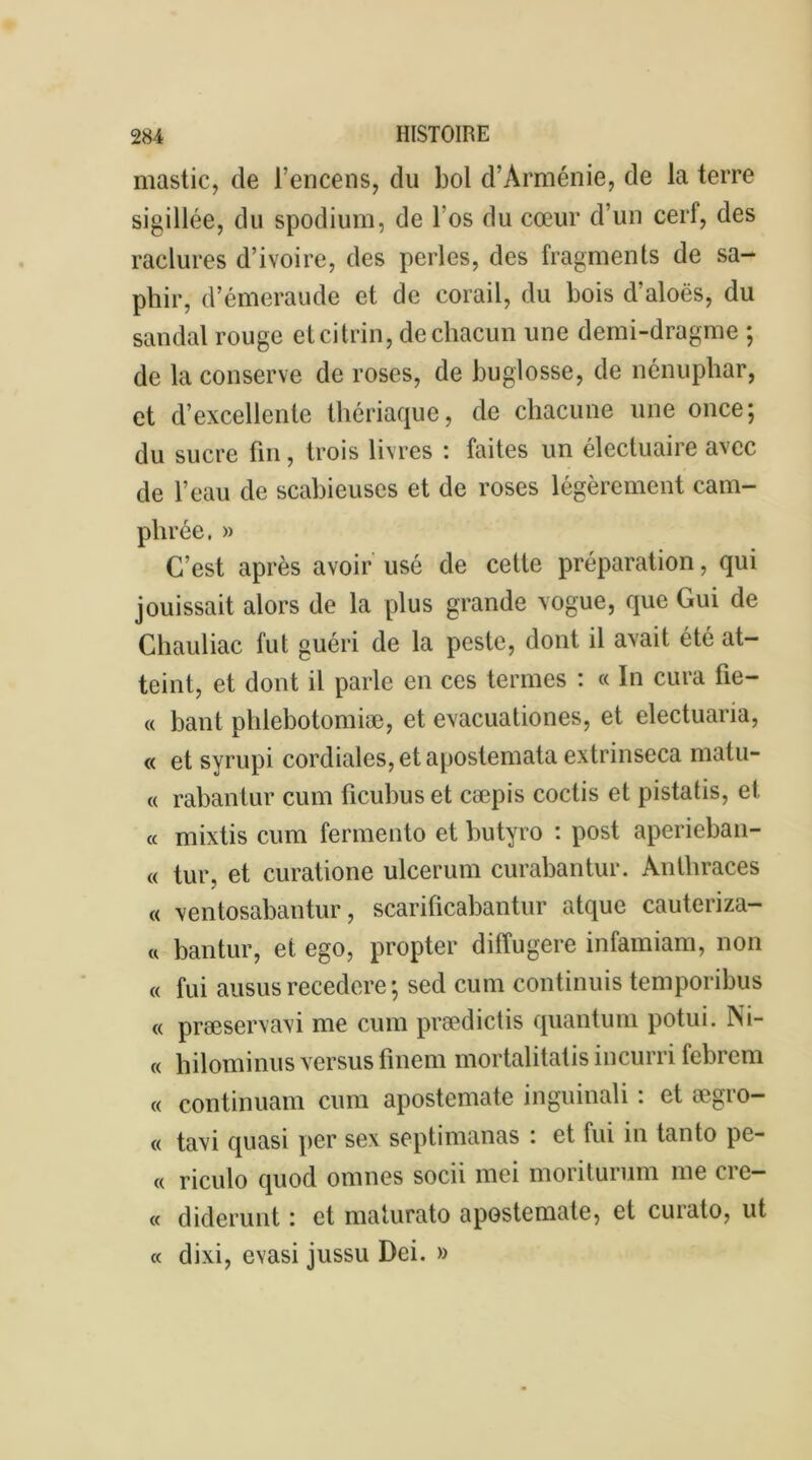 mastic, de l’encens, du bol d’Arménie, de la terre sigillée, du spodium, de l’os du cœur d’un cerf, des raclures d’ivoire, des perles, des fragments de sa- phir, d’émeraude et de corail, du bois d’aloës, du sandal rouge etcitrin, de chacun une demi-dragme ; de la conserve de roses, de buglosse, de nénuphar, et d’excellente thériaque, de chacune une once; du sucre fin, trois livres : faites un électuaire avec de l’eau de scabieuses et de roses légèrement cam- phrée. » C’est après avoir usé de cette préparation, qui jouissait alors de la plus grande vogue, que Gui de Chauliac fut guéri de la peste, dont il avait été at- teint, et dont il parle en ces termes : « In cura fie- « bant phlebotomiæ, et evacuationes, et electuaria, « et syrupi cordiales, et apostemata extrinseca matu- « rabantur cum ficubus et cæpis coctis et pistatis, et « mixtis cum fermento et butyro : post aperieban- « tur, et curatione ulcerum curabantur. Anlhraces « ventosabantur, scarificabantur atque cauteriza- « bantur, et ego, propter diffugere infamiam, non « fui ausus recedere ; sed cum continuis temporibus « præservavi me cum prædictis quantum potui. Ni- « hilominus versus finem mortalitatis incurri febrem « continuam cum apostemate inguinali : et ægro- « tavi quasi per sex septimanas : et fui in tanto pe- « riculo quod omnes socii mei moriturum me crc- « diderunt : et maturato apostemate, et curato, ut « dixi, evasi jussu Dei. »