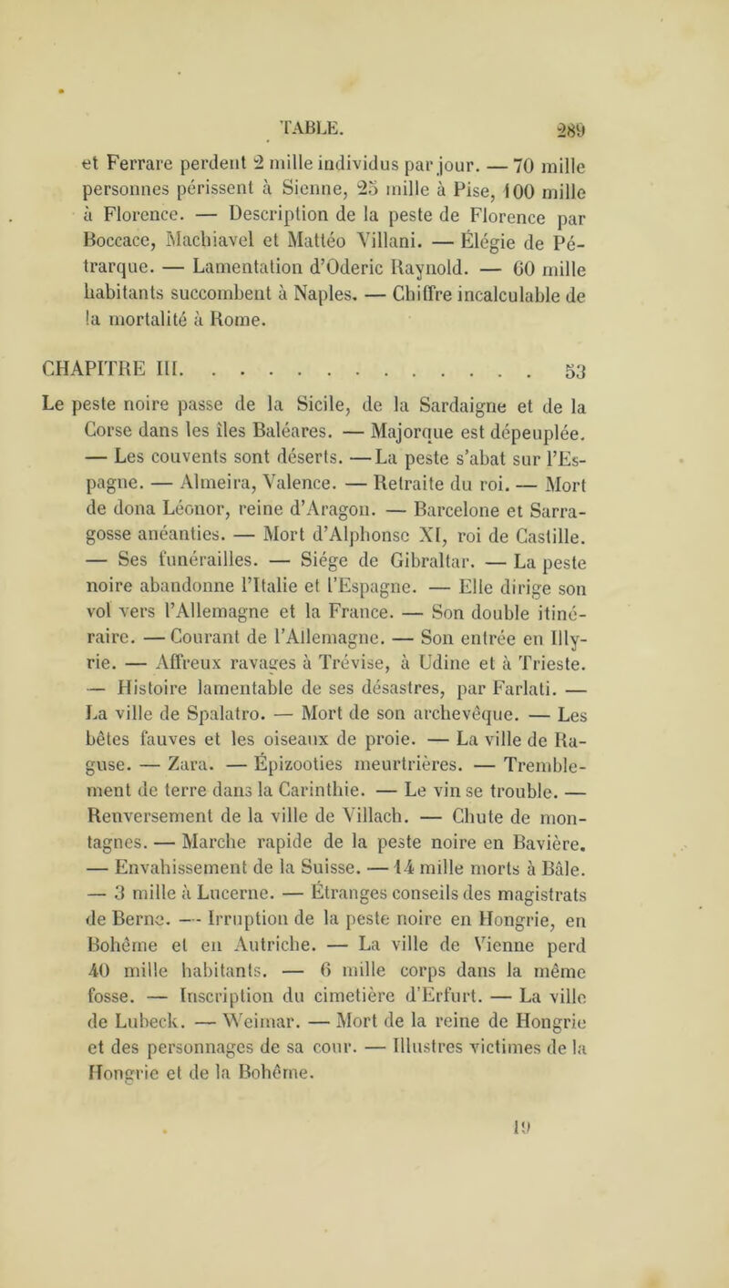 et Ferrare perdent 2 mille individus par jour. — 70 mille personnes périssent à Sienne, 25 mille à Pise, i 00 mille à Florence. — Description de la peste de Florence par Boccace, Machiavel et Mattéo Villani. — Élégie de Pé- trarque. — Lamentation d’Oderic Raynold. — 00 mille habitants succombent à Naples. — Chiffre incalculable de !a mortalité à Rome. CHAPITRE III 53 Le peste noire passe de la Sicile, de la Sardaigne et de la Corse dans les îles Baléares. — Majorque est dépeuplée. — Les couvents sont déserts. —La peste s’abat sur l’Es- pagne. — Almeira, Valence. — Retraite du roi. — Mort de dona Léonor, reine d’Aragon. — Barcelone et Sarra- gosse anéanties. — Mort d’Alphonse XI, roi de Castille. — Ses funérailles. — Siège de Gibraltar. — La peste noire abandonne l’Italie et l’Espagne. — Elle dirige son vol vers l’Allemagne et la France. — Son double itiné- raire. — Courant de l’Allemagne. — Son entrée en Illy- rie. — Affreux ravages à Trévise, à Udine et à Trieste. — Histoire lamentable de ses désastres, par Farlati. — La ville de Spalatro. — Mort de son archevêque. — Les bêtes fauves et les oiseaux de proie. — La ville de Ra- guse. — Zara. — Épizooties meurtrières. — Tremble- ment de terre dans la Carinthie. — Le vin se trouble. — Renversement de la ville de Villach. — Chute de mon- tagnes. — Marche rapide de la peste noire en Bavière. — Envahissement de la Suisse. — 14 mille morts à Bâle. — 3 mille à Lucerne. — Étranges conseils des magistrats de Berne. — Irruption de la peste noire en Hongrie, en Bohême et en Autriche. — La ville de Vienne perd 40 mille habitants. — 6 mille corps dans la même fosse. — Inscription du cimetière d’Erfurt. — La ville de Lubeck. — Weimar. — Mort de la reine de Hongrie et des personnages de sa cour. — Illustres victimes de la Hongrie et de la Bohême. 1!)
