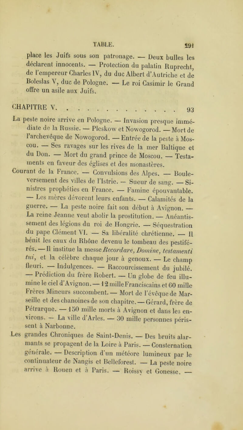 £91 pldCG les Juifs sous sou patronage. —— Deux bulles Igs déclarent innocents. — Protection du palatin Ruprecht, de l’empereur Charles IV, du duc Albert d’Autriche et de Boleslas V, duc de Pologne. — Le roi Casimir le Grand offre un asile aux Juifs. CHAPITRE V La peste noire arrive en Pologne. — Invasion presque immé- diate de la Russie. — Plcskow et Nowogorod. — Mort de l’archevêque de Nowogorod. — Entrée de la peste à Mos- cou. — Ses ravages sur les rives de la mer Baltique et du Don. — Mort du grand prince de Moscou. — Testa- ments en faveur des églises et des monastères. Courant de la France. — Convulsions des Alpes. — Boule- versement des villes de l’Istrie. — Sueur de sang. — Si- nistres prophéties en T rance. — Famine épouvantable. — Les mères dévorent leurs enfants. — Calamités de la guerre. La peste noire fait son début à Avignon. — La reine Jeanne veut abolir la prostitution. — Anéantis- sement des légions du roi de Hongrie. — Séquestration du pape Clément VI. — Sa libéralité chrétienne. — Il bénit les eaux du Rhône devenu le tombeau des pestifé- rés* Il institue la messeRecordare, Domine, testamenti tui, et la célèbre chaque jour à genoux. — Le champ fleuri. Indulgences. — Raccourcissement du jubilé. — Prédiction du frère Robert. — Un globe de feu illu- mine le ciel d’Avignon. — 12 mille Franciscains et GO mille Frères Mineurs succombent. — Mort de l’évêque de Mar- seille et des chanoines de son chapitre. —Gérard, frère de Pétrarque. D>0 mille morts a Avignon et dans les en- virons. La ville d Arles. — 30 mille personnes péris- sent à Narbonne. Les grandes Chroniques de Saint-Denis. — Des bruits alar- mants se propagent de la Loire à Paris. — Consternation générale. — Description d’un météore lumineux par le continuateur de Nangis et Relleforest. — La peste noire arrive à Rouen et à Paris. — Roissy et Gonesse. —