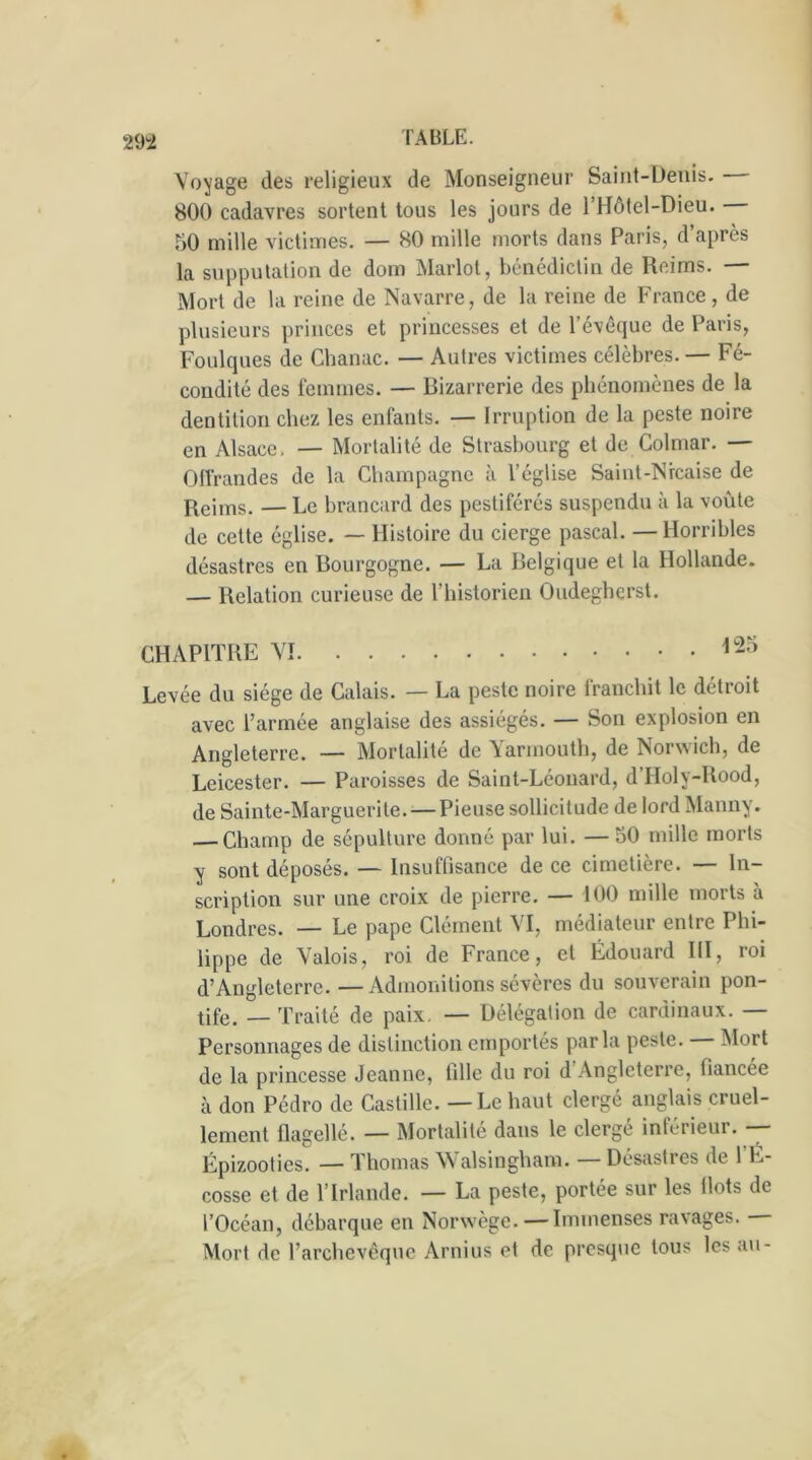 Voyage des religieux de Monseigneur Saint-Denis. 800 cadavres sortent tous les jours de l’Hôtel-Dieu. 50 mille victimes. — 80 mille morts dans Paris, d après la supputation de dom Marlot, bénédictin de Reims. — Mort de la reine de Navarre, de la reine de France , de plusieurs princes et princesses et de l’évêque de Paris, Foulques de Chanac. — Autres victimes célèbres. — Fé- condité des femmes. — Bizarrerie des phénomènes de la dentition chez les enfants. — Irruption de la peste noire en Alsace. — Mortalité de Strasbourg et de Colmar. — Offrandes de la Champagne à l’église Saint-Nrcaise de Reims. — Le brancard des pestiférés suspendu à la voûte de cette église. — Histoire du cierge pascal. —Horribles désastres en Bourgogne. — La Belgique et la Hollande. — Relation curieuse de l’historien Oudegherst. CHAPITRE VI 125 Levée du siège de Calais. — La peste noire franchit le détroit avec l’armée anglaise des assiégés. — Son explosion en Angleterre. — Mortalité de Yarmouth, de Norwich, de Leicester. — Paroisses de Saint-Léonard, d’Holy-Rood, de Sainte-Marguerite. — Pieuse sollicitude de lord Manny. — Champ de sépulture donné par lui. — 50 mille morts y sont déposés. — Insuffisance de ce cimetière. — In- scription sur une croix de pierre. — 100 mille morts à Londres. — Le pape Clément VI, médiateur entre Phi- lippe de Valois, roi de France, et Édouard III, roi d’Angleterre. — Admonitions sévères du souverain pon- tife. _ Traité de paix. — Délégation de cardinaux. — Personnages de distinction emportés par la peste. Mort de la princesse Jeanne, tille du roi d Angleterre, fiancée à don Pédro de Castille. — Le haut clergé anglais cruel- lement flagellé. — Mortalité dans le clergé inférieur. — Épizooties. — Thomas Walsingham. —Désastres de 1 L- cosse et de l’Irlande. — La peste, portée sur les flots de l’Océan, débarque en Norwège. — Immenses ravages. Mort de l’archevêque Arnius et de presque tous les au-