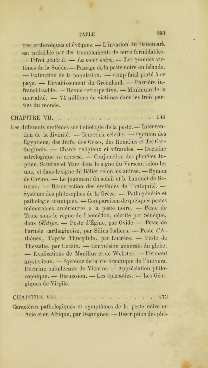 très archevêques et évêques. — L’invasion du Danemark est précédée par des tremblements de terre formidables. — Effroi général. — La mort noire. — Les grandes vic- times de la Suède. — Passage de la peste noire en Islande. — Extinction de la population. — Coup fatal porté à ce pays. — Envahissement du Groenland. — Barrière in- franchissable. — Revue rétrospective. — Minimum de la mortalité. — IA millions de victimes dans les trois par- ties du monde. CHAPITRE VII 141 Les différents systèmes sur l’étiologie de la peste. — Interven- tion de la divinité. — Courroux céleste. — Opinion des Égyptiens, des Juifs, des Grecs, des Romains et des Car- thaginois. — Chants religieux et offrandes. — Doctrine astrologique in extenso. — Conjonction des planètes Ju- piter, Saturne et Mars dans le signe du Verseau selon les uns, et dans le signe du Bélier selon les autres. — Symon de Covino. — Le jugement du soleil et le banquet de Sa- turne. — Résurrection des systèmes de l’antiquité. — Système des philosophes de la Grèce. — Pathogénésie et pathologie cosmiques. —Comparaison de quelques pestes mémorables antérieures à la peste noire. — Peste de Troie sous le règne de Laomédon, décrite par Sénèque, dans Œdipe. — Peste d’Égine, par Ovide. — Peste de l’armée carthaginoise, par Silius Italicus. — Peste d’A- thènes, d’après Thucydide, par Lucrèce. — Peste de Thessalie, par Lucain. — Convulsion générale du globe. — Explications de Manilius et de Webster. — Ferment mystérieux. — Système de la vie organique de l’univers. Doctrine paludéenne de Vitruve. —Appréciation philo- sophique. — Discussion. — Les épizooties. — Les Géor- giques de Virgile. CHAPITRE VIII 173 Caractères pathologiques et symptômes de la peste noire en Asie et en Afrique, par Deguignés. —Description des phc-