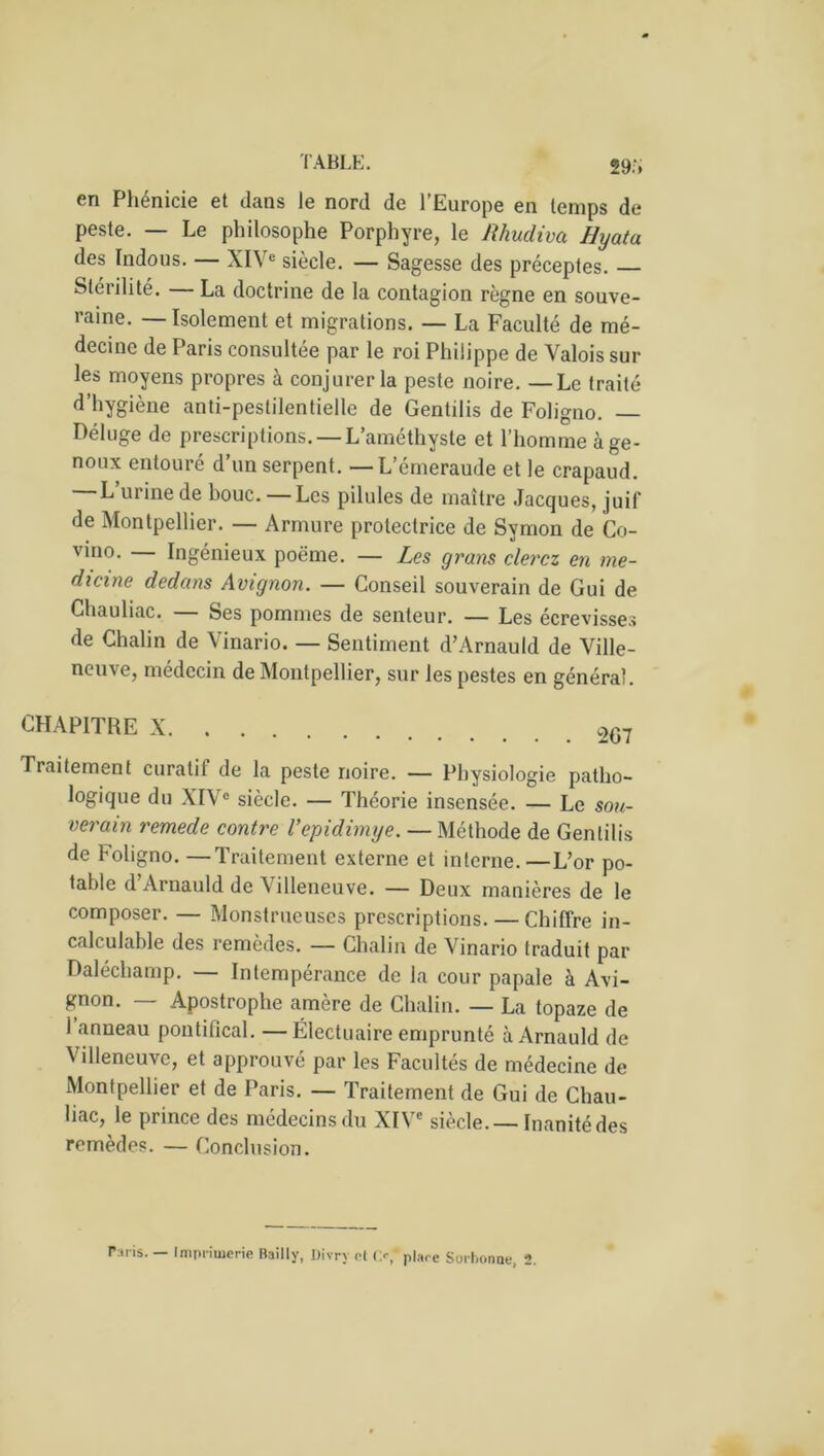 29.‘, en Phénicie et dans le nord de l’Europe en temps de peste. — Le philosophe Porphyre, le Rhudiva Hyata des Indous. — XIVe siècle. — Sagesse des préceptes. Stérilité. — La doctrine de la contagion règne en souve- raine. — Isolement et migrations. — La Faculté de mé- decine de Paris consultée par le roi Philippe de Valois sur les moyens propres à conjurer la peste noire. — Le traité d’hygiène anti-pestilentielle de Gentilis de Foligno. — Déluge de prescriptions. — L’améthyste et l’homme à ge- noux entouré d’un serpent. — L’émeraude et le crapaud. L’urine de bouc. — Les pilules de maître Jacques, juif de Montpellier. — Armure protectrice de Symon de Co- vino. Ingénieux poème. — Les grans clercz en me- dicine dedans Avignon. — Conseil souverain de Gui de Chauliac. Ses pommes de senteur. — Les écrevisses de Chalin de Vinario. — Sentiment d’Arnauld de Ville- neuve, médecin de Montpellier, sur les pestes en général. CHAPITRE X 2G7 Traitement curatif de la peste noire. — Physiologie patho- logique du XIVe siècle. — Théorie insensée. — Le sou- verain remede contre Vepidimye. — Méthode de Gentilis de Foligno. —Traitement externe et interne.—L’or po- table d Arnauld de Villeneuve. — Deux manières de le composer. — Monstrueuses prescriptions. — Chiffre in- calculable des remèdes. — Chalin de Vinario traduit par Daléchamp. — Intempérance de la cour papale à Avi- gnon. — Apostrophe amère de Chalin. — La topaze de i anneau pontifical. —Ëlectuaire emprunté à Arnauld de Villeneuve, et approuvé par les Facultés de médecine de Montpellier et de Paris. — Traitement de Gui de Chau- liac, le prince des médecins du XIVe siècle.— Inanité des remèdes. — Conclusion. r:iris. — Imprimerie Bailly, Divry cl <>, place Sorbonne, 2.