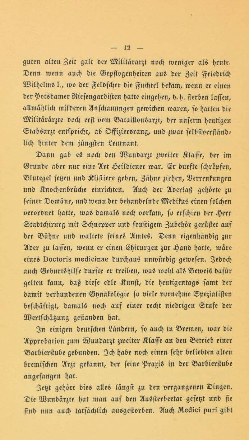 guten alten Seit galt ber $0?ilttärar$t nod) mettiger als fjeute. Denn memt aud) bie ©epflogcnfyetten auS ber 3^tt $Ttebrid) 3Bill)elmS I., mo ber ^elbfdjer bte $md)tel befam, menn er einen ber ^PotSbamer SKiefengarbiften ()atte entgegen, b. t). Serben taffen, allmd^ftd) ntilberen Anfcfjauungen getuteten maren, fo fjatten bte SJttilitärärjte bod) erft Dom Q3ataillonSarät, ber unferm heutigen ©tabSarjt entfprid)t, ab Dfft$terSrang, unb jmar felbftDerftänb* lief) hinter bem jüngften Leutnant. Dann gab eS nod) ben 2öunbarjt fetter Ätaffe, ber im ©runbe aber nur eine Art Jpetlbtener mar. (5r burfte fd>röpfen, Blutegel fe£en unb Ältjltere geben, 3äl)tte jtefyen, SBerrettfungeu unb $nod)enbrüd)e einridjten. Aud) ber Aberlafj gehörte $u feiner Domäne, unb metttt ber befyanbelnbe ?0?ebifuö einen foldjen ocrorbnet f>atte, maS bamalS nod) Dorfam, fo erfdjien ber J^err ©tabtcf)irurg mit ©cfynepper unb fonftigem 3ubel)or gerüftet auf ber 33ül)tte unb maltete fetneS Amtes. Denn eigent)änbig $ut* Aber ju taffen, menn er einen Chirurgen $ur ^>anb fyatte, märe eineö Doctoris medicinae burcfyauS unmürbtg gemefett. 3ebod) aud) ©eburtSfytlfe burfte er treiben, maS mot)l als 33emeiS bafür gelten fann, baß biefe eble Äunft, bte fyeutigentagS famt ber bamtt oerbunbenen ©pnäfologte fo Diele Dorneljme ©pejtaliften befd)äftigt, bamalS nod) auf einer rcd)t ntebrtgen ©tufe ber 2Bertfd)ä£ung geftanben l)at. 3n einigen beutfd)en £änbern, fo aud) in Bremen, mar bie Approbation jutn 2ßunbarjt jmeiter Ätaffe an ben betrieb einer Sßarbterfhtbe gebunben. 3d) l)abe noch einen fel)r beliebten alten bremifd)en Ar$t gefannt, ber feine ^PrajriS in ber SÖarbierftube angefangen l)at. 3e£t get)6rt bteS alles längft $u ben Dergangenen Dingen. Die 2Bunbär$tc l)at man auf ben AuSfterbcetat gefegt unb jte ftnb nun aud) tatfäd)lid) auSgeftorben. Aud) Medici puri gibt