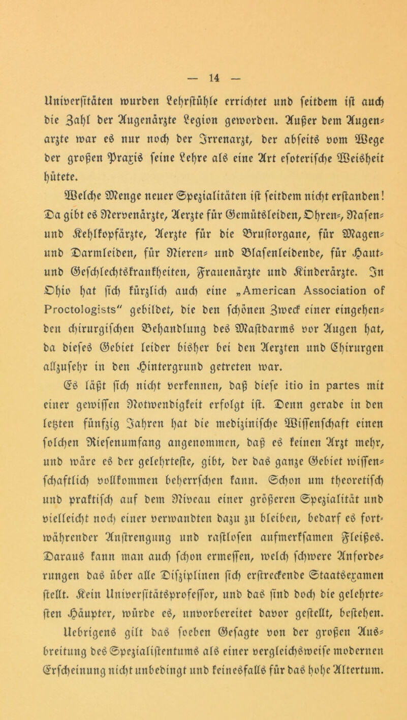 llninerßtäten würben ?el)rßül)le errietet unb feitbem iß aud) bie 3af)l ber Augenärzte Legion geworben. Außer bem Augen* argte war eö nur nod) ber Srrenarzt, ber abfctt£ porn $ßege ber großen ^Prajrtö feine £el)re al£ eine Art efotertfeße ßÖet^ßeit gütete. 2Beld)e Sftenge neuer 0pejtalitäten ift fettbem ntdß erßanben! Da gibt eö 3?emnärzte, Aerzte für ©cmütöletben,£>f)rem, 9?afen* unb $eßlfopfärzte, Aerzte für bie 93rußorgane, für Sttagen* unb Darmletben, für Vieren* unb 5Mafenletbenbe, für Jpaut* unb ©efd)led)t$franfl)etten, Frauenärzte unb Ätnberärzte. Dl)to l)at ßd) fürzlid) aud) eine „American Association of Proctologists gebübet, bte ben feßönen 3u>ecf einer entgegen* beit dßrurgtfcßen Söeßanblung beö 2Ctfaßbarm$ twr Augen bat, ba btefeö ©ebiet leiber bt$ber bet ben Merzten unb (5f)irurgen aüzufet)r in bett Jptntergrunb getreten war. <£$ faßt ßd) ntd)t Oerfennen, baß biefe itio in partes mit einer gewijfen Sftotmenbigfett erfolgt iß. Denn gerabe in ben festen fünfzig 3at)rcn I>at bie mebiztntfdje 2ötffenfd)aft einen folcßen ^tefenumfang angenommen, baß eö feinen Arzt meßr, unb wäre e$ ber gelebrteßc, gibt, ber ba6 ganze ©ebiet mißen* fcßaftlicf) oollfomnten bet)errfd)en fattn. 0d)on um tbcorettfd) uttb praftifd) auf bem Sftiocau einer größeren (Spezialität unb oielleidß nod) einer oermanbten baju zu bletben, bebarf eö fort- wät)rcnber Anßrengmtg unb raßlofen aufmerffamen Ffciffcö* Darauf famt mau aud) feßott ermeßen, meid) feßwere Anforbe* rungen ba6 über alle Dtfzt'pltnen ßd) erßrccfenbe (Staatöejamen ßellt. Äetn UnioerßtätSprofeßor, unb ba£ ßnb bod) bie gelehrte* ßen Jpäupter, würbe e$, unoorbereitet baoor gcßcllt, beßeben. Uebrigenö gilt baö foeben ©efagte oott ber großen Au$* breituttg be$©pezialißentum$ al£ einer oergleicßömeife mobernett ©rfd)etnuttg nid)t unbebiitgt unb fetneäfallS für baö bol)c Altertum.