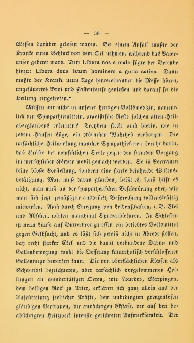 Sftcfjfen barüber getefen maren. Bet einem Unfall mußte ber Ärattfe einen ©cftucf non bem Del nehmen, roäfrenb ba£23ater* unfer gebetet warb. £)em Libera nos a malo fügte ber Betenbe t)inju: Libera deus istum hominem a gutta cativa. 2)ann mußte ber Äranfe neun £age ftntereinanber bte SD?effe fören, ungefauerteö Brot mtb gaßettfpeife genießen unb barauf fei bie Rettung eingetreten/' Sttüjfen mir nicft in unferer heutigen 3Sotfömebijin, namens tief) ben ©pmpatfiemittetn, ataniftifcfe Ülefie fotcfen atten SpeiU abergtaubenS erfennen? 2ro£bem ßecft aud) hierin, mie in jebetn Raufen £üge, ein Äontcfen ^Bafrfeit »erborgen. £>te tatfäcflidje Jpeihntrfung mancher ©pmpatfiefuren beruht barin, baß Kräfte ber menfcfticfen ©eete gegen ben fremben Vorgang im menfcfticfen Körper mobit gemacht merbcn. ©o ift Vertrauen feine btoße $orßeltung, fonbern eine ßarfe bejafenbe 28itten$* betätigung. 9ttan muß baran glauben, feißt e$, fonß fifft eS nid)t, man muf an ber fpmpatfetifcfen Befcfmorung ober, mie mau ftct) je^t gemäßigter auSbrncft, Befpredjuttg mtllenSfräftig mitroirfen. 2(ud) burcf) Erregung non ^eibenfcfaften, $. B. (5fct unb 2tbfcfeu, mtrfen mandnuat ©pmpatftefuren. 3n ©cf)feften iß neun £äufe auf Butterbrot ju effen ein beliebtet 23otf£mittet gegen @elbfud)t, unb e$ faßt ftd) getuiß nid)t in 2tbrebe ftellen, baß red)t ftarfer @fef unb bie bannt »erbuttbenc £arm* unb ©altenbemegung moft bie Dejfnung fatarrfatifd) »erfcftoffen er ©atlenmege bemirfen fann. X)ie non oberfläd) tiefen köpfen at& ©cfroinbet bejeidjneten, aber tatfäcfttcf norgefommenen Jpet* tungen an tuunbertättgen Drten, mie £ourbe£, Marpingen, bem fettigen SKocf $u Sricr, erftären ftef ganj allein auä ber 2(ufrüttetung feelifefer Kräfte, bem unbebtngten grenjentofeu gläubigen Vertrauen, ber anbäefttgen Grfßafe, ber auf ben be* abjtcftigten Jpeitjvnecf intenjt» gerichteten 2tufmerffamfeit. £er