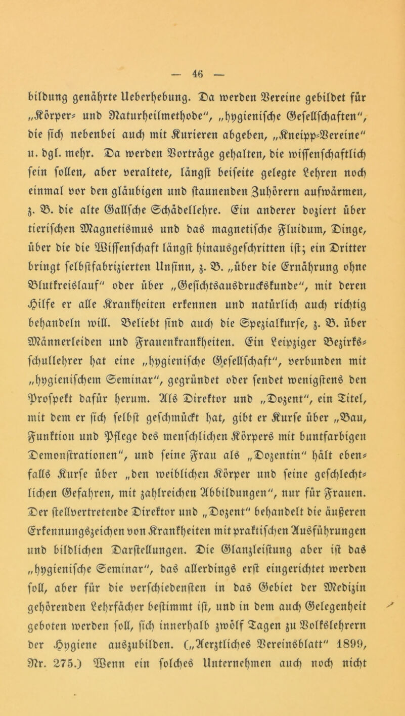 bilbung genährte Ueberhebuttg. £a werben Vereine gebtlbet für „Äorper* unb 9?aturheilmethobe, „hpgtentfche Gefellfchaften, bte jTcf) nebenbet and) mit Kurieren abgeben, „Ätteipp=$ereine n. bgl. met)r. 2)a werben Vorträge gehalten, bte wijfenfchaftlich fein fallen, aber veraltete, längft betfette gelegte lehren noch einmal oor ben gläubigen unb fiaunettben 3uffarern aufwärmen, Z- 03. bie alte Gallfche @d)äbelle()re. (Jitt anberer bojtert über tierifahen SftagnetiSmuS unb baS magnettfehe gluibum, £>inge, über bie bie UGijfenfcfyaft längft t)inau^gefd)rttten tft; ein dritter bringt felbftfabrijierten Unjntn, 5. 03. „über bte Ernährung ohne 03lutfrciSlauf ober über „GejtchtSauSbrucfShinbe, mit bereu Jptlfe er alle $ranff)citen erfennen unb natürlich auch richtig behanbelit will, beliebt fTttb auch bte @peztaffurfe, 5. 03. über SO?ännerleiben unb Jrauenlranfheiten. (5tn leipziger 03eztrfS* fd)ullet)rer h<U eine „hpgtentfahe ©cfellfchaft, »erbunben mit „hpgientfcbem @emtnar, gegrünbet ober fenbet wetttgftenS ben 9)rofpeft bafür herum. 2tlö £)ireftor unb „Dozent, ein Sitel, mit bem er ftch falbft gefahmüeft (>at, gibt er Äurfe über „03au, gunfttott unb pflege beS menfchlichen ÄorperS mit buntfarbigen £emonftrationen, unb feine grau als „Dozentin lfalt eben* falls Äurfe über „ben weiblichen Körper unb feine gefahlecht* liehen Gefahren, mit zahlreichen Abhebungen, nur für grauen. £)er ftelloertretenbe £)treftor unb „X)ojent behanbelt bie äußeren GrfennungSzeichen »on Äranfheiten mit prafttfahen Ausführungen unb bilblichen Darftetlungen. X)ie Glanzletflung aber ift baS „hhgfanifche ©erninar, baS allerbingS erft eingerichtet werben foll, aber für bte oerfchiebenftcn in baS Gebiet ber $D?ebiztn gehbrenben ?ehrfäd)er beftimmt ift/ »nb in bem auch Gelegenheit geboten werben foll, [ich innerhalb zwölf 5agen z» SSolfSlehrern ber ^pgiene auSjubilben. („AerztltcheS SBereinSblatt 1899, Sflr. 275.) OBenn ein folcheS Unternehmen and) noch nicht