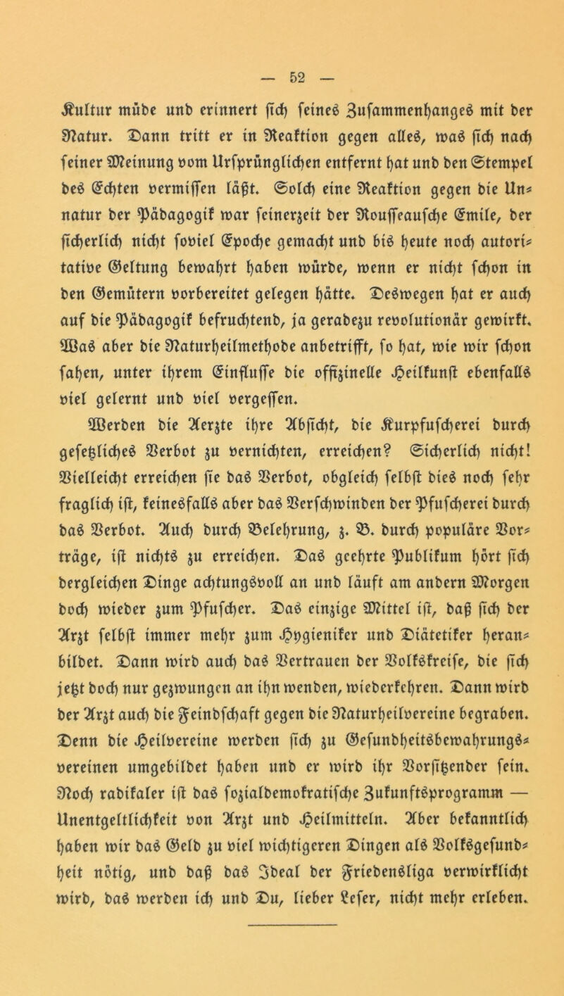 Äuttur mtibe unb erinnert ftcf> feinet 3ufanment)ange£ mit ber 0?atur. Dann tritt er in SKeaftton gegen alle$, wa$ jtd) nad) feiner Meinung bom Urfprüngticf)en entfernt tjat unb ben Stempel beö Qrcfjten bermiffen täfjt. ©otcf) eine SKeaftion gegen bie Un* natur ber ^päbagogif war feinerjett ber 9touffeaufd)e @mite, ber jtdjertid) nid)t fobiet Qrpocfye gemacht unb bi£ fyeute nod) autori* tatibe ©ettung bewahrt fyaben würbe, wenn er ntd)t fdjon in ben ©emütern borbereitet gelegen f)ätte. Deswegen f)at er aud) auf bie ^päbagogif befrudjtenb, ja gerabejn rebotutionär gewtrft, 2ßa$ aber bie 9?aturf)eitmetf)obe anbetrifft, fo f)at, wie wir fefjon fafyen, unter ifyrem @tnfluffe bie offtjtnelle JpeilFunft ebenfalls biel gelernt unb biet bergejfen. 5ßerben bie 2(er$te it)re 2Cbficf)t, bie $urpfufd)erei burd) gefe£ttd)e$ Verbot ju berntd)ten, erreichen? @td)crttd) nid)t! $Bietteid)t erreichen jte baö Verbot, obgtetd) felbft bte$ nod) febr fragtid) tft, feineöfalte aber ba$ $erfd)winben ber ^fufeberet burd) baä Verbot 2(ud) burd) 53efef)rung, $. 53. burd) populäre 23or* träge, ift nid)t$ ju erreichen. Da$ geehrte ^Publtfum t)6rt ftd) bergteicfyen Dinge acf)tung£bolt an unb läuft am anbern borgen bod) wteber jum 9)fufd)er. DaS einzige bittet ifi, ba$ |Td) ber 2(r$t fetbft immer mefyr jum Jppgienifer unb Dtätetifer fyeratt* bitbet. Dann wirb aud) ba£ Vertrauen ber SSotfbfrcife, bie ftd) jefct bod) nur gezwungen an ifyn wenben, wtcbcrFcfyren. Dann wirb ber 2Crjt aud) bie getnbfcfyaft gegen bie 3?aturt)eitoereine begraben. Denn bie Jpeitbereine werben jtd) ju ©efunbfyettöbewafyrungä* bereuten umgebübet t)aben unb er wirb tfyr $orft£enber fein. Sftod) rabtfater ift baä fo$iatbemofratifd)e SuFunftöprogramm — Unentge(ttid)feit bon 2trjt unb Jpcitmittetn. 2(ber befanntttd) fyaben wir ba$ ©etb ju biet wid)tigcren Gingen at$ 23otf6gefunb* tjeit notig, unb baß baö 3beat ber griebenättga berwirftidjt wirb, ba$ werben id) unb Du, lieber ?efer, nid)t mefjr erleben.