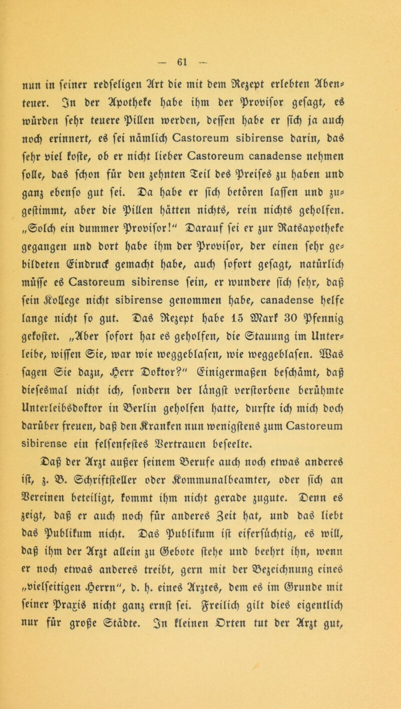 nun in feiner rebfeTtgen lixt bte mit beut Dlejept erlebten '2Tben* teuer. 3n ber 2(potf)efe fyabe tfym ber ^rornfor gefagt, e$ mürben fefjr teuere Ritten werben, bejfen fyabe er ftd) ja aud) nod) erinnert, e$ fei nämTtcf) Castoreum sibirense barin, baö fel>r öteT fofte, ob er nid)t lieber Castoreum canadense nehmen fofle, ba$ fd)on für ben je(>nten $eiT be$ ^reifes ju fyaben unb gan$ ebenfo gut fei. Oa ^abe er ftd) betören Taffen unb 31t* geftimmt, aber bte Ritten fyätten nid)tö, rein nid)t$ geholfen. ,,©oTd) ein bummer ^Probtfor! darauf fei er jur 3Tat$apotf)efe gegangen unb bort fyabe tfym ber ^robifor, ber einen fef)r ge* bitbeten Einbrucf gemacht fyabe, aud) fofort gefagt, natürTid) müffe e$ Castoreum sibirense fein, er wunbere ftd) fefyr, baß fein College nid)t sibirense genommen T)abe, canadense T)eTfe Tange ntd)t fo gut. Oa$ 9le$ept t)abe 15 50?arT 30 Pfennig gefojtet. „2Cber fofort T)at eö geT)oTfen, bte @tauung im Unter* Teibe, wtffen ©ie, mar wte meggcbTafen, mie meggebTafen. 2Ba£ fagett @ie baju, J?err Doftor? Einigermaßen befd)ämt, baß btefeämaT nid)t icT), fonbern ber Tdngft beworbene berühmte UnterTeibäboftor in 33erTtn geholfen fyatte, burfte id) mid) bod) barüber freuen, baß ben Äranfen nun menigftenö jum Castoreum sibirense ein feTfenfefteö Vertrauen befeeTte. Oaß ber 2Trjt außer feinem Berufe aud) nod) etmaö anbereä ißt, $. $5. ©djriftfTeTter ober ÄommunaTbeamter, ober ftd) an Vereinen beteiligt, fomtnt tf)m ntd)t gerabe jugute. Oenn e$ jeigt, baß er aud) nod) für attbereä Seit T)at, unb ba$ Tiebt ba$ ^ubTtfum nid)t. Oa6 ^ubTtfunt ift eiferfüd)tig, e$ will, baß ifym ber 2Tr$t allein $u (Gebote ftefye unb beehrt ifyn, wenn er nod) etmaä anbereS treibt, gern mit ber 33e$cid)nung cincö „meTfcittgen £errn, b. t). etneä 3Trjte^, bem e$ im @runbc mit feiner ^rajiö nid)t gan$ ernft fei. ^retTtd) gilt bieö eigentlid) nur für große ©täbte. 3« Ueinett Orten tut ber 2Trjt gut,