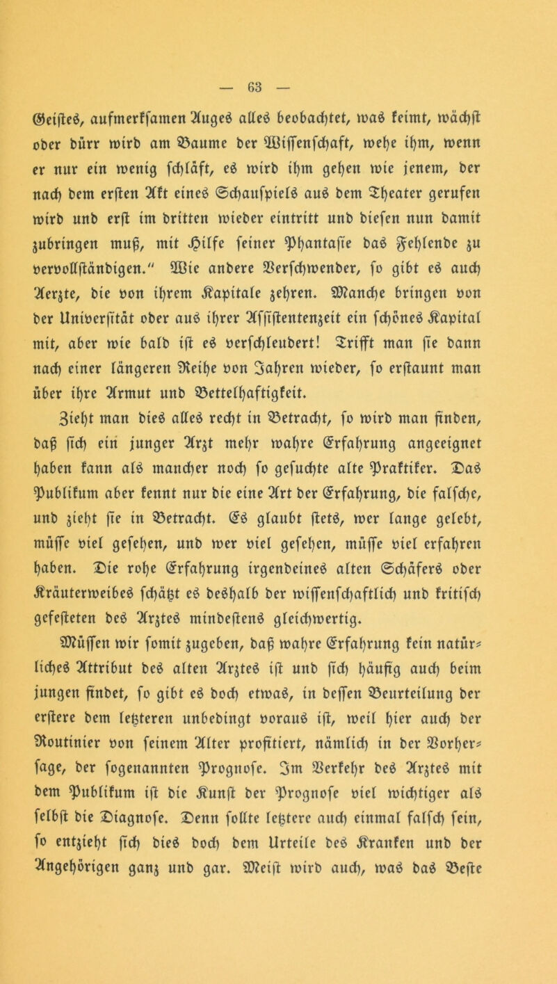 ©eifte*, aufmerffamen Auge* alle* beobadjtet, toa* feimt, mädjjt ober bürr totrb am Raunte ber ÜBiffenfdbaft, mef)e tf)m, wenn er nur ein toenig fdjläft, e* wirb ihm gef>en rote jenem, ber nad) bem erften Aft eine* ©cfjaufptet* au* bem ^{)eater gerufen mtrb nnb erjt im britten tnieber eintritt unb btefeit nun bannt Subringen muff, mit Jpitfe feiner ^)i)antafie ba* ^ebtenbe $u nernotlftänbigen. SQöie anbere 3Serfd)tnenber, fo gibt e* aud) 2Cerjte, bie non tl)rem Kapitale jei)ren. 9J?and)e bringen non ber Untoerjütät ober au* ihrer Afjtftentenseit ein fcfybne* Kapital mit, aber tote batb ift e* nerfd)teubert! Grifft man jte bann nad) einer tangeren Üvet^e non 3af)ren vnteber, fo erjtaunt man über i^re Armut unb 33ettetbaftigfeit. 3iet)t man bie* alte* red)t in 33etracf)t, fo wirb man ftnbcn, baf? ftcf) ein junger Arst met)r mafyre (Erfahrung angeeignet t)aben fann at* mancher nod) fo gefucf)te alte ^raftifer. £a* ^ubttfum aber fennt nur bie eine Art ber Erfahrung, bie fatfd)e, unb siebt jte in 33etrad)t. (5* glaubt ftet*, tner tauge getebt, muffe nie! gefeben, unb wer niel gefeben, muffe niet erfahren haben. Die rohe Erfahrung irgenbetne* atten ©d)äfer* ober ßräuterweibe* fd)äfct e* be*batb ber mtffenfdjafttid) unb fritifd) gcfefteten be* 2frjte* minbeften* gteid)roerttg. Hüffen wir fomit sugeben, bafj wahre Erfahrung fein natür* ttcbe* Attribut be* atten Arste* ift unb ftd) bäuftg auch beim jungen ftnbet, fo gibt c* bod) etwa*, in beffen 33eurtcitung ber erftere bem festeren unbebingt norau* ift, wett t)tcr aud) ber Routinier non feinem 'Itter profitiert, närntid) in ber Korber* fage, ber fogenannten ^rogttofe. 3m 3Serfet)r be* 2fr$te* mit bem ^Pubtifum ift bie Äunft ber ^Prognofe niet wichtiger at* fetbft bie £)iagnofe. X)enn fottte teuere aud) einmal fatfd) fein, fo entsteht ftd) bie* bod) bem Urteile be* Traufen unb ber Angehörigen gans unb gar. SQteift wirb aud), wa* ba* SÖefte