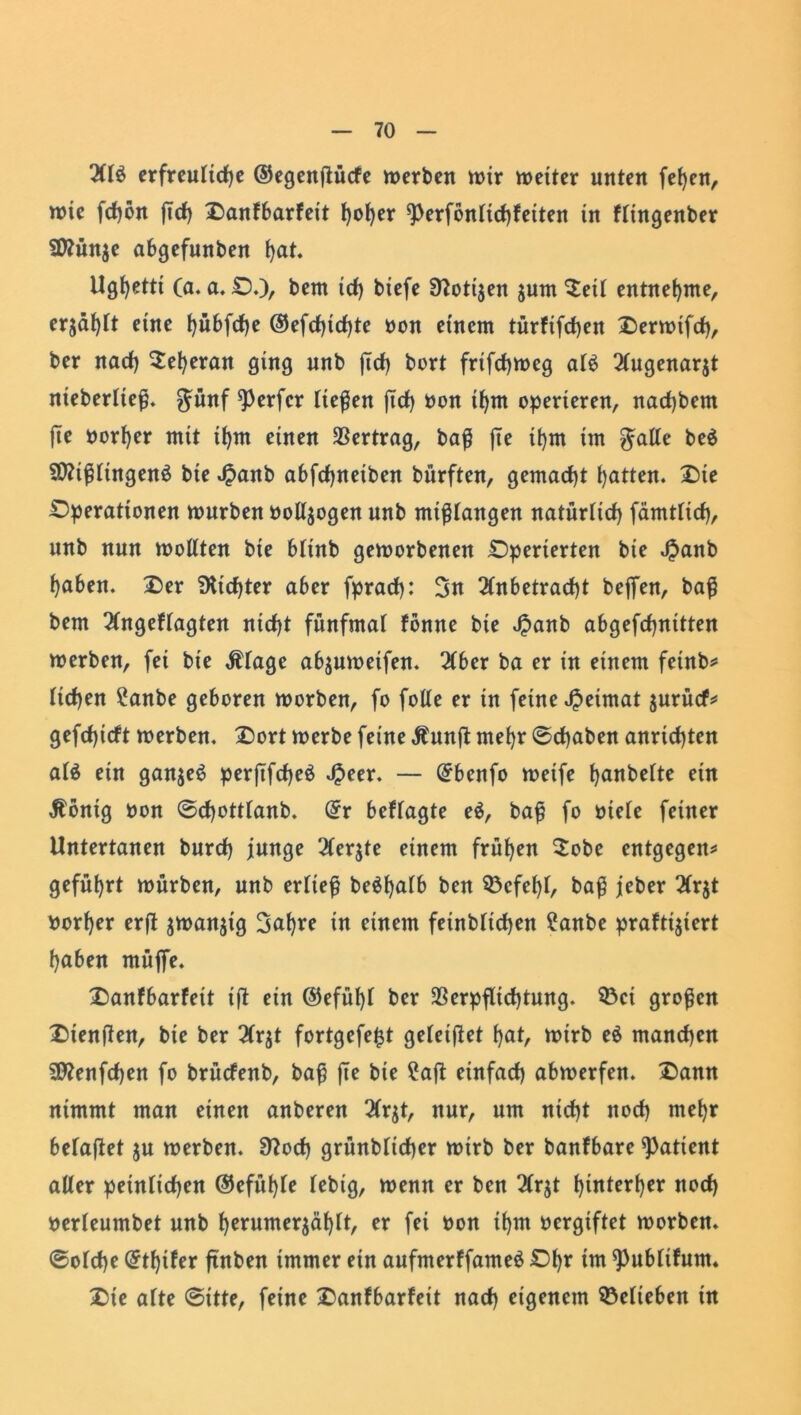 Al$ erfreuliche ©egenftücfe werben wir weiter unten fefyen, wie fcfjön jich Danfbarfeit ho^er ^erfönltchfeiten in flingenber Üttünje abgefunben l>at. Ugfyettt (a. a. D.), bem ich btefe 97otijen jurn Seil entnehme, erjagt eine t)übfcf)e ©efdjichte Don einem türfifcf>en Derwifd), ber nach Seheran ging unb jich bort frifchweg als Augenarjt nieberließ. günf Werfer ließen [ich Don ihm operieren, nachbcm jte Dörfer mit ihm einen Vertrag, baß fie ihm im $alle be$ 50?ißlingenö bie Jpanb abfchneiben bürften, gemacht hatten. Die Dperationen würben oolljogen unb mißlangen natürlich fämtlicf), unb nun wollten bie blinb geworbenen Dperierten bie $anb haben. Der dichter aber fprach: 3n Anbetracht beflen, baß bem Angeflagten nicht fünfmal fönne bie Jpanb abgefchnitten werben, fei bie Älage abjuweifen. Aber ba er in einem feinb* liehen ?anbe geboren worben, fo folle er in feine Heimat $urücf* gefchieft werben. Dort werbe feine Äunft mehr ©cfjaben anrichten alä ein ganzes perjtfdheö $eer. — Qrbenfo weife hobelte ein Äönig Don ©cfjottlanb. (£r beffagte e$, baß fo Diele feiner Untertanen burch junge Aerjte einem frühen Sobe entgegen* geführt würben, unb erließ be$f)ulb ben 33cfef)l, baß jeber Arjt Dorher erjt $wan$ig 3af)re in einem feinblichen ?anbe praftijtert haben müffe. Danfbarfeit ift ein ©efüf)l ber Verpflichtung. $Öct großen Dienften, bie ber Arjt fortgefe^t geleitet hat, wirb e$ manchen 9flenfchen fo brücfenb, baß jte bie ?aft einfach abwerfen. Dann nimmt man einen anberen Arjt, nur, um nicht noch mehr belafiet $u werben. 37och grünblicher wirb ber banfbare Patient aller peinlichen ©efühle lebig, wenn er ben Arjt hinterher noch Derleumbet unb hrrumerjählt, er fei Don ihm Dergiftet worben, ©olcfje @thtfer finben immer ein aufmerffameS Dhr im ^ublifum. Die alte ©itte, feine Danfbarfeit nach eigenem belieben in