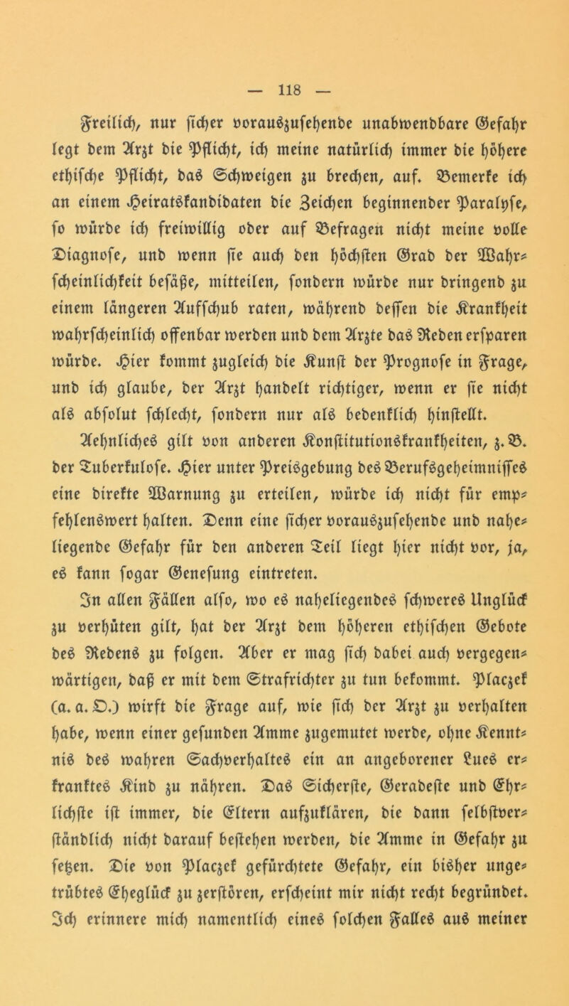 gretttcf), nur ffdjer borauäjufefyenbe unabmenbbare @efat>r legt bem 2(qt btc ^Pflidjt, id) meine natürtid) immer bie t)6l)ere et^ifrf>e Pflicht, ba$ ©cfymeigen ju brechen, auf. 33emerfe ict> an einem ^etratöfanbtbaten bie 3eicf)en beginnenber ^Paralpfe, fo mürbe td) freimütig ober auf befragen ntcf)t meine bolle Stagttofe, nnb menn fte aucf) ben l)6d)ffen ©rab ber 2Öaf)r# fct)eintid)feit befäffe, mitteüen, fonbern mürbe nur bringenb $u einem tangeren 2luffd)ub raten, mät)renb beffen bie Äranfljeit mat)rfd)eintict) offenbar merbcn nnb bem 2lqte baS Dieben erfparen mürbe, Jpter fommt $ugletd) bie $unff ber sprognofe in $rage, nnb id) glaube, ber 2fr$t tjanbeft richtiger, menn er fte ntcf)t al$ abfotut fcf)led)t, fonbern nur afö bebenffid) htnffellt. 2tet)ntid)eö gilt bon auberen Äonffitutionöfranft)eiten, 5.33. ber Suberfulofe. $ter unter ^retögebung be£33eruf$get)eimniffe£ eine birefte 2ßarnung ju erteilen, mürbe td) nid)t für emp# fet)tenömert Ratten, Senn eine ftcf)er borau^ufefyenbe uttb ttal)e# tiegenbe ©efafyr für ben auberen Seit fiegt l)ier nid)t bor, ja, eö fann fogar ©enefung etntreten. Sn alten Ratten atfo, mo eS nafyeliegettbeö fcfymereS itngtüd ju berfyüten gilt, t)at ber 2lqt bem f)bt)eren etl)ifd)en ©ebote be£ DtebenS $u fotgen. 2Cber er mag ffd) babei aud) bergegen# märttgen, baff er mit bem @trafricf)ter $u tun befommt. 9>laqef (a. a. £>.) mirft bie $rage auf, mie ffd) ber 2Cr$t $11 ber^atten habe, menn einer gefunben 2lmme jugemutet merbe, offne $ennt# ntä beä magren ©ad)berffaltc6 ein an angeborener ?ue$ er# franfteS $tnb $u nähren. Sa3 ©tchcrffc, ©erabeffe nnb ©ffr# tid)ffe iff immer, bie ©Itent aufjuflaren, bie bann fetbffber# ffänbltcff nid)t barauf befielen merben, btc 2lmme in ©efat)r $u fe£en. Sie bon ^laqef gefürd)tcte ©efaffr, ein biöffer unge# trübtet ©ffeglücf jit jerfforen, erfd)eint mir nid)t red)t begrünbet. Scff erinnere mid) namcnttid) eine# fotd)en galleä au$ meiner