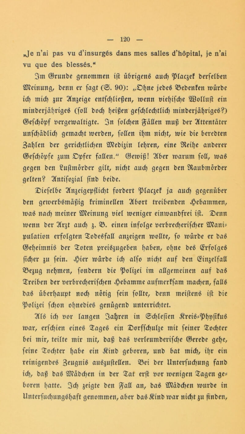 „Je n’ai pas vu d’insurges dans mes salles d’höpital, je n’ai vu que des blessSs.“ 3m ®runbe genommen tft übrigenb auch ^piaqef berfelbett Meinung, benn er jagt (©. 90): „©Ijne jebeb Siebenten mürbe id) mid) $ur Anzeige entfd)liefien, menn mefytfdje 2öolluÜ ein mütberjährigeb (fotl bocf) heißen gefd)led}tlid) minberjäf)rtgeb?) ©efchöpf bergemalttgte. 3n fotchen gälten muß ber Attentäter unfd)äbtid) gemacht merben, fotten ihm nicht, mte bie berebten 3at)ten ber gerid)tltd)en SWebtjtn teuren, eine 3teif)e anberer ®efd)öpfe $um £)pfer fallen. @emtß! Aber marum foll, mab gegen ben SJnftmorber gilt, nicht aud) gegen ben SKaubmörber gelten? Antifojial jtnb beibe. £)tefelbe Anjeigepflid)t forbert ^ptaqef ja aud) gegenüber ben gemerbbmäßtg frimtnellen Abort tretbenben gebammen, mab nad) meiner Meinung mel meniger etnmanbfret ift. Denn menn ber Aqt and) $. 5). einen infolge oerbred)ertfd)er Sttani* putation erfolgten ^obebfall anjeigen mollte, fo mürbe er bab @el)eimnib ber Soten prei^ugeben ^aben^ ot)ne beb Gfrfolgeb fid)er ju fein* Jpier mürbe id) alfo nid)t auf ben (Jiiqelfall 35ejug nehmen, fonbent bie ^Polqet im allgemeinen auf bab Treiben ber oerbred)ertfd)en Hebamme aufmerffam machen, fallb bab überhaupt nod) notig fein folltc, benn metftenb ift bie ^Polqei fd)on ol)nebieb genügenb unterrichtet. Alb id) »or langen 3af)ren in ©d)leften Ärcib^hpjTfub mar, erfd)ien etneb Sageb ein Xmrffchulje mit feiner Tochter bei mir, teilte mir mit, baß bab oerleumbertfche ©erebe gct)e, feine Tochter f)a&e ein $tnb geboren, unb bat mid), il)r ein reinigenbeb 3eugntb aubjuftellen. $3ei ber Untcrfud)ung fanb id), baß bab 9)?äbd)en in ber £at erjt bor menigen lagert ge* boren hatte. 3d) jetgte ben gall an, bab Räbchen mürbe in Unterfud)ungbf)aft genommen, aber babÄinb mar nicht $u jtnben.