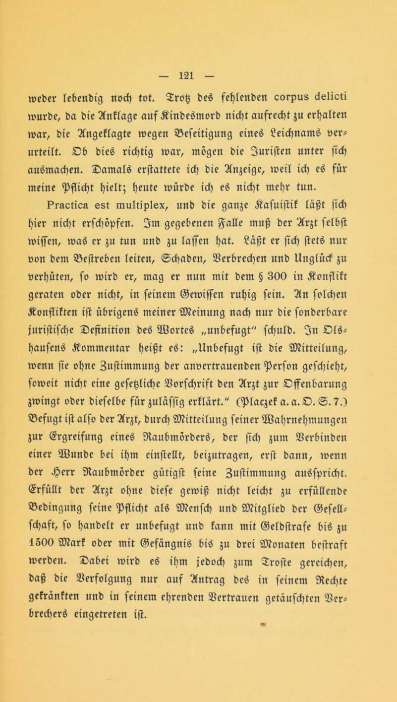 wcbcr lebenbig nod) tot $ro£ be$ fefylenben corpus delicti würbe, ba bte 21n Hage auf ÄtnbeSmorb nid)t aufrecht $u erhalten war, bte Ungefragte wegen 33efetttgurtg etneö Setdjnamö ner* urteilt. £>b bteö rtcf>ttg war, mögen bie Burtften unter ftd) au6mad)en. £>amal6 erftattete td) bte 21njetge, wett td) e$ für meine ^fltdjt ^ieft; f)eute würbe td) eö nicf)t mefyr tun. Practica est multiplex, unb bie ganje Äafuiftif fei^t ftd) f)ier nid)t erfd)öpfen. 3nt gegebenen $alle muß ber 21r$t felbfl wtffen, wa£ er jn tun unb $u laffen f>at. Saßt er ftd) ftetä nur oon bem 93eftreben letten, ©djabett, Verbrechen unb Unglücf $u behüten, fo wirb er, mag er nun mit bem § 300 in jfonflift geraten ober nid)t, in feinem ©ewijfen ruf)tg fein. 21n fold)en Äonfliften ift übrigen^ meiner Meinung nad) nur bte fonberbare juriftifd)e Sefxnttton beö 2Üortcö „unbefugt'' fdjnlb. 3n £)1$* l)aufen£ Kommentar heißt e$: „Unbefugt ift bie Mitteilung, wenn fte of)tte Buftimmung ber anoertrauenben ^Perfon gcfd)ief)t, fowett ntd)t eine gefe£ltd)e 2Sorfd>rift ben 21r$t jnr Djfettbarung jwingt ober biefelbe für juldfftg erflärt. CPlaqef a.a.D. ©. 7.) befugt ift alfo ber 21r$t, bttrd) Mitteilung feiner V3af)rnel)mungen jur Ergreifung eineö ÜtaubmörberS, ber ftd) $um Verbtnben einer 2ßunbc bei il)m cinftellt, beantragen, erft bann, wenn ber 4?err Staubmörber gütigft feine Buftimmung au£fprid)t. Erfüllt ber 21rjt ol)ne btefe gewiß nid)t leicht ju crfüllenbe Söebingung feine Pflicht alö Mettfd) unb Mttglteb ber ©efell* fdjaft, fo t)anbelt er unbefugt unb fann mit ©elbftrafe biö ju 1500 Marf ober mit ©efängniö biö $u bret Monaten beftraft werben. £>abei wirb e£ tl)m jebod) jum Srofte gereid)ett, baß bte Verfolgung nur auf Antrag beö in feinem ?Ked)te gefränften nttb in feinem efyrenben Vertrauen getäufdjten Ver* bred)erö etngetreten ift.