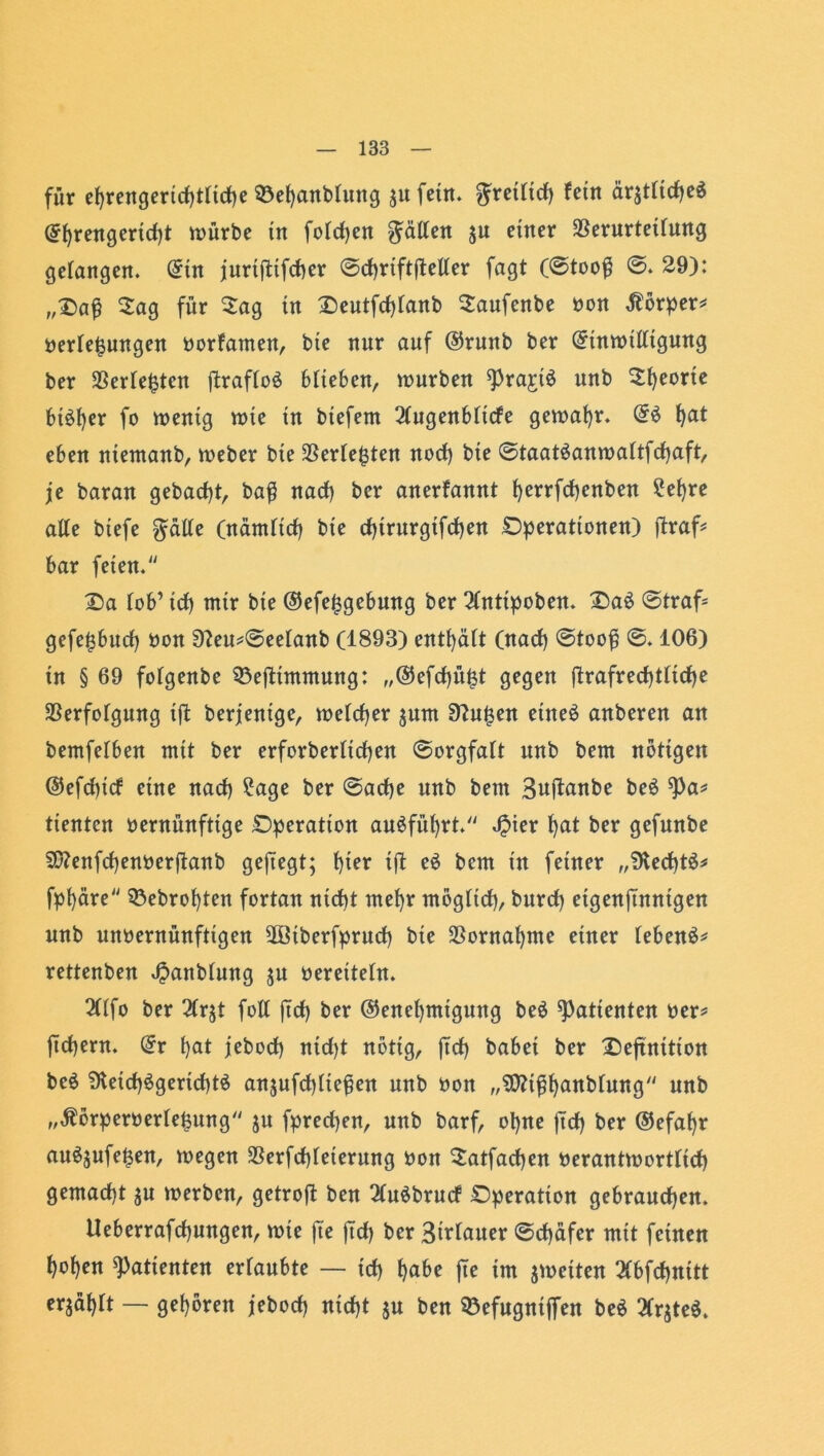 für ef)rengertd)tftd)e ©ehanbfung j« fern, ^retftd) fein är$tfidje$ @f)rengertd)t mürbe in fofdjen Ratten 5« einer $erurteifung gefangen. (5in jurtflifdier @d)riftftelfer fagt (@tooß ©. 29): „Daß Sag für Sag in Deutfcßfanb Saufenbe non Körper* nerfejsungen norfamen, bie nnr auf ©runb ber (5tnmtfftgung ber $erfe£tcn ftraffo$ bfteben, mürben *Pra£t$ unb Sporte btöfyer fo mentg mte in btefem 2fugenbftcfe gemaf)r. Gr$ hat eben ntemanb, meber bte $erfe&ten nod) bte @taat3anmaftfcf)aft, je baran gebacßt, baß nad) ber anerfannt f)errfd)enben 2ef)re affe btefe ^affe (nämftcf) bte d)trttrgifd)en Operationen) ftraf* bar feien. Da fob’ id) mtr bie ©efe^gebung ber 2(nttpoben. Da6 @traf- gefe^bud) non 9?eu*©eefanb (1893) entf)äft (nad) ©tooß ©. 106) in § 69 fofgenbe 53efltmmung: „®efd)ü£t gegen fl:rafred)tfid>e SBerfofgung tjl berjentge, mefdjer jnnt 9?u|en etne£ anberen an bemfefben mit ber erforberficßen @orgfaft unb bem nötigen @efd)tcf eine nacf) 2age ber @acfye unb bem Suftanbe be$ 9)a* ttentcn nernünfttge Operation au$füf)rt. Jpier f)at ber gefunbe 93?enfd)ennerjlanb geftegt; f)ter ift e$ bem in feiner „SKecht^ fpf)äre 53ebrof)ten fortan ntd)t mef)r mögftd), bnrd) eigenjmntgen unb unnernünfttgen 2öiberfprud) bte $ornaf)me einer febenä* rettenben «ßanbfmtg ju nereiteht. 2(ffo ber 2(r$t foff ftd) ber ©enefjmtgung be$ Patienten ner* ftdjern. (£r f)at jebod) ntdjt nötig, ftd) babei ber Definition be$ 9teid)3gerid)t$ anjufcpfteßen unb non „üttißhnnbfung unb „Äörpernerfe&ung ju fpredjen, nnb barf, of)ne ftd) ber ©efafjr an^nfe^en, megen $erfd)feterung non Satfad)en nerantmortfid) gemacht ju merben, getrojl ben QCuöbrucf Operation gebrauchen. Ueberrafcßungen, mie fte jTd) ber Sirfauer ©cßdfer mit feinen hohen Patienten ertaubte — id) fte int ^netten 3(bfd)nttt erjahft — gehören jebod) nicht ju ben 93ef«gntf|en be$ 2frjte$.