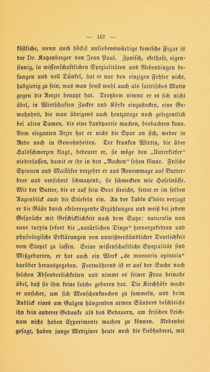 föfHtcfje, wenn auch l)öd)|1 untiebenömürbtge fomifche $tgur ift ber Dr. Babenberger bon 3>ean ^)aut. Shuifd), efet(>aft, eigene finnig, in roiffenfchafttichen ©peziatitäten unb Sflebenbtngen be* fangen unb »oll Dünfct, hat nur beit einzigen $et)ter nicht, habgierig zu fein, roaö man fonft tbot)l aud) at$ fatirifcheö Mottb gegen bie 2terzte benufct hat. 2ro£bcm nimmt er e$ ftd) nid)t übet, in 2ßirtfd)aftcn Bucfer unb Börfe einjuflecfen, eine ©e* mot)ni)eit, bie mau übrigen^ aud) heutzutage nod) gelegenttid) bei alten Damen, bie eine Lanbpartte mad)en, beobadjten famt. 23om eleganten 2tr$te hat er nid)t bie ©pur an jid)/ rneber in SKebe nod) in ©en>ot)nbetten. Der franfett ÜBirtin, bie über £at£fd)merzen ftagt, bebeutet er, fte möge ben „iluterfiefcr niebertaffen, barnit er ihr in ben „Aachen fet)en fönne. $rifd)e ©pinnen unb SO?atfäfcr begehrt er au6 Stenommage auf 33utter* brot unb berft'djert fchmajsenb, fie fd)mecften tt>ie ßafetnüffe. Mit ber Butter, bie er auf fein $8rot flreid)t, fettet er im fetben 2tugcnbticf aud) bie ©tiefetn ein. 2tn ber Table d’höte »erjagt er bie (55dfle burd) efeterregenbe ©rzät)tungen unb weiß bei jebem ©efpräcfje mit ©efd)icftid)feit nad) bem ©afce: naturalia non sunt turpia fofort bie „natürlichen Dinge hcrtm'jufebren unb phpftotogtfehe (£rftärungen bon unmiß»erftänblid)er Deuttid)feit bom ©tapet zu taffen, ©eine wiffenfchaftttdje ©peziatität ftnb Mißgeburten, er hat aud) ein 2Berf „de monstris epistola“ barüber herauögegeben. ^ortwährenb ift er auf ber ©ud)e nach fotd)en 2tbfonbertid)feiten unb nimmt eö feiner $rau beinahe übet, baß jte tfynt feine fotche geboren hat. £>ie Birchhöfe macht er unjtcher, um jtd) Menfchenfnochen zu fammetn, unb beim 3(nblicf eincö am ©atgen hängenben armen ©ünberö befd)teid)t ihn fein anberer ©ebanfe at$ baö 33ebauern, am frtfd)en Leich* nam nicht haben ©jperimente mad)en zu fönnen. Nebenbei gefagt, hüben junge Mcbiziner ^cute noch bie Liebhaberei, mit