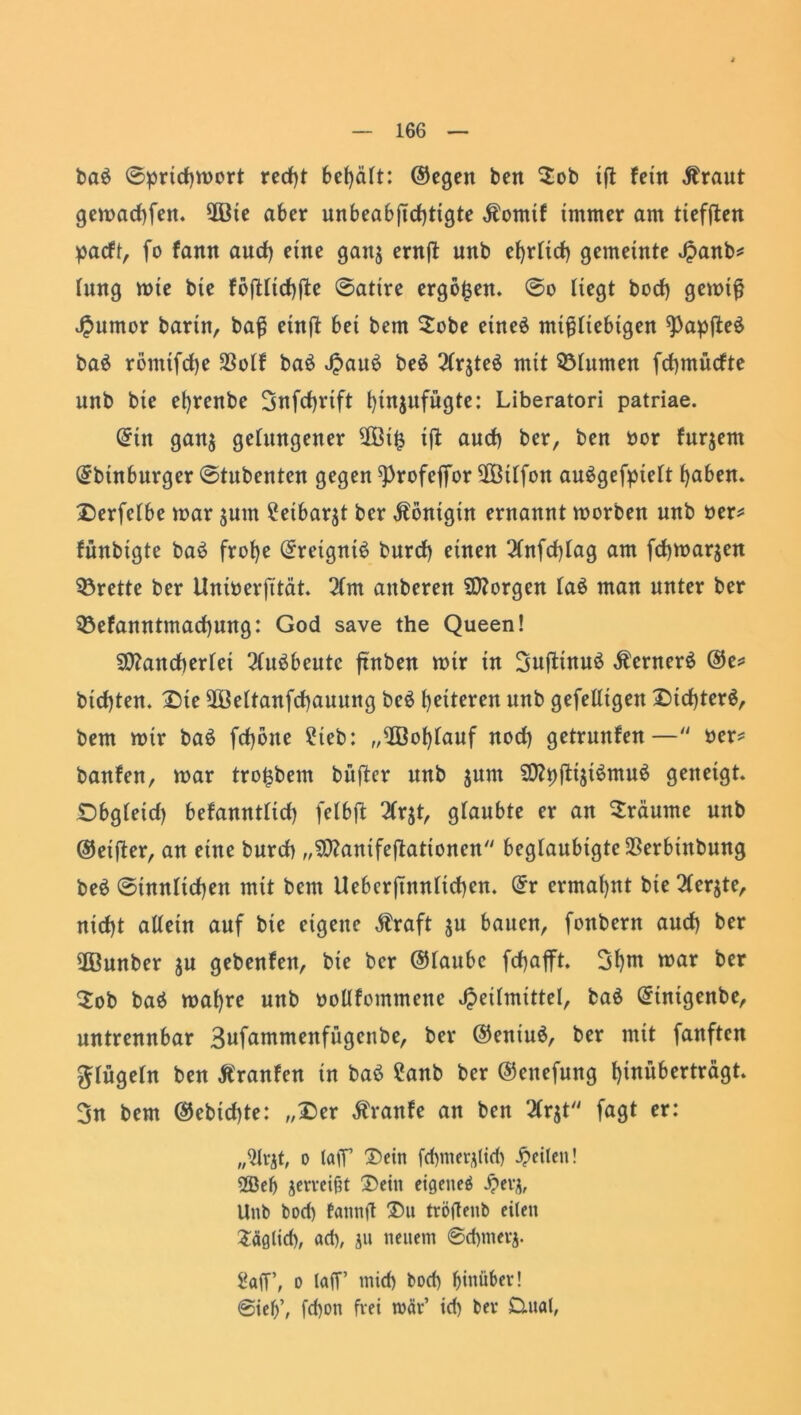 ba$ ©pridjmort red)t 6et)äft: ©egen beit $ob ift fein Äraut gemad)fen. 5ßte aber unbeabftd)tigte Äomtf immer am tiefften padt, fo fann aucf) eine ganj ernft unb ef)rfirf> gemeinte «^anb^ hing mie bie f6fHtcf)fle ©atire ergeben, ©o liegt bod) gemtß Humor barin, baß eütft bet bem $obe eines mißliebigen ^Papjteä ba$ römtfdje 23olf ba$ J^au^ be$ 2lr$te$ mit Blumen fdpntidte unb bie efyrenbe 3nfd)rift l)in$ufügte: Liberatori patriae. Grttt gan$ gelungener 2Bi£ ift aud) ber, ben oor furjent (Jbinburger ©tubenten gegen ^rofeffor 2ßilfon auSgefpielt l)aben. X5erfelbe mar jum £etbarjt ber Königin ernannt morben unb oer? fünbigte bas? frof)e ©retgniS burd) einen 2(nfd)lag am fd)marjen Brette ber Uniberfität. 2lm attberen borgen la$ man unter ber 33efanntmad)ung: God save the Queen! 5D?ancberlei 2lu$beutc frühen mtr in 3uftinu£ Äcrnerä ©e? btcfjten. Die 9Beltanfd)auung be£ heiteren unb gefelltgen Dtd)ter$, bem mir baö fd)btte ?teb: „$Bof)lauf nod) getrunfen— ber? banfen, mar tro^bem buftcr unb jum SWpjtijiSmuS geneigt. Dbgleid) befanntlid) felbft 2Cr$t, glaubte er an träume unb ©elfter, an eine burd) „9D?anifeftationen beglaubigtcSSerbinbung beä ©innltcf)en mit bem Ueberjutnltd)cn. (5r ermahnt bie 2(er$te, nid)t allein auf bie eigene $raft $u bauen, fonbent and) ber üßnnber $u gebenfen, bie ber ©laubc fdjafft. 3l)nt mar ber $ob baö malfre unb oollfommene Heilmittel, ba6 Qrintgenbe, untrennbar 3ufammenfügenbe, ber ©eniuö, ber mit fanften glügeln ben Äranfen in baö ?anb ber ©ettefung f)inübertragt. 3n bem ©ebid)te: „Der Äranfe an ben 2lr$t fagt er: „2lrjt, o taff Dein fchmerjlicb feilen! 2ßeb geweißt Dein eigene^ £evj, Unb bod) fannft Du tröftenb eilen Säglid), ad), jn neuem 6d)mevj. 2afT, o laff’ mid) bod) hinüber! ©ief)’, fd)on frei mär’ id) bev Dual,