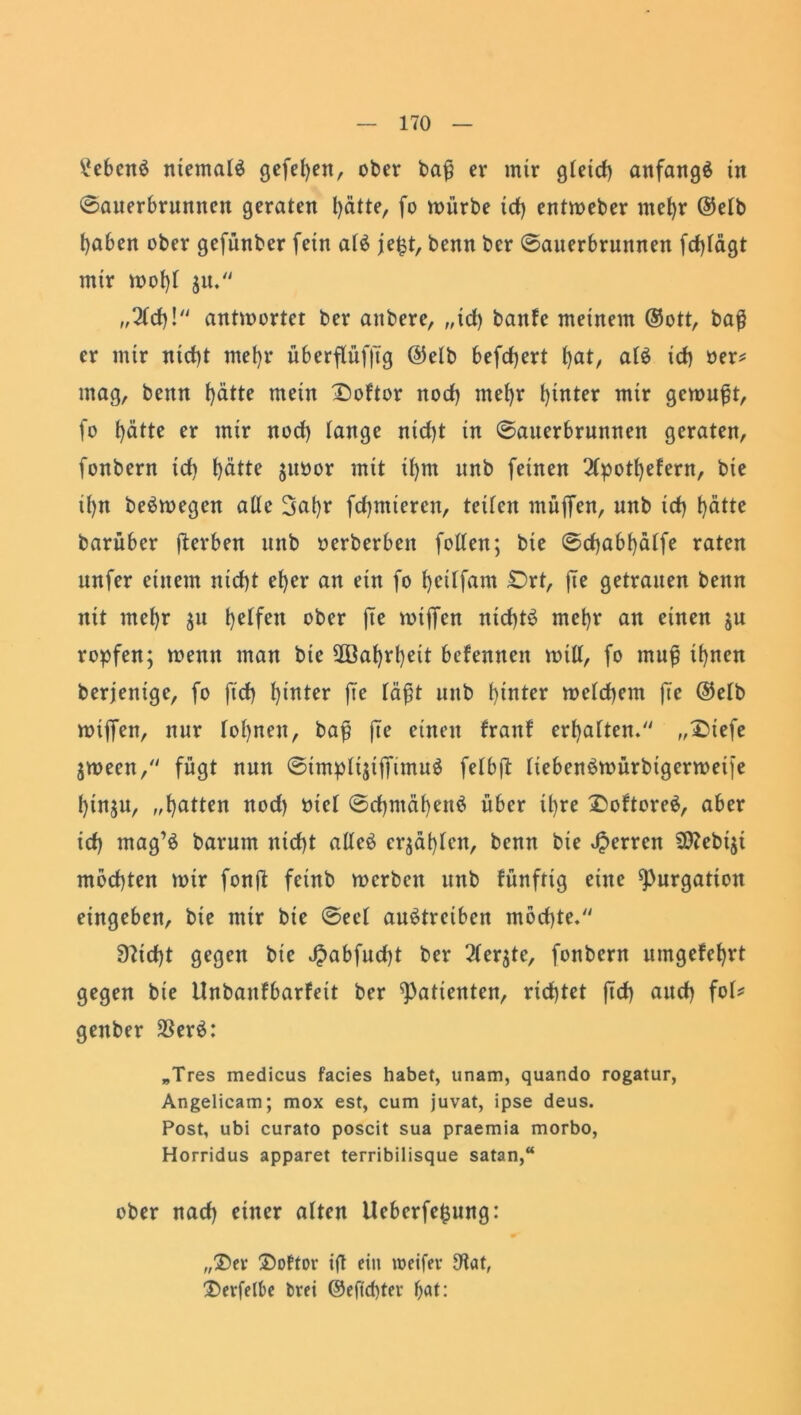 Gebens ntemalä gefeljen, ober bafj er mir gleich anfangs in Sauerbrunnen geraten hätte, fo mürbe ich entmeber mehr ©e(b haben ober gefünber fein atS je£t, benn bcr Sauerbrunnen fcf>fägt mir mof)l $u. „2tch! antmortet ber aitbere, ,,id) banfe meinem ®ott, baß er mir nict)t mehr überflüfjTg @elb befeuert hat, atS ich her* mag, benn hätte mein Ooftor noch mehr hinter wir gemußt, fo hätte er mir noch lange nicht in Sauerbrunnen geraten, fonbern ich hätte jubor mit ü)nt unb feinen 2tpotf)efern, bie ihn beSmegen alle 3ahr furnieren, teifen muffen, unb ich hätte barüber fterben unb oerberben follen; bie Schabhätfe raten unfer einem nicht eher an ein fo heilfam Ort, fte getrauen benn nit mehr ju helfen ober |Te miffen nichts mehr an einen $u ropfen; menn man bie 2ßaf)rheit befenuen mtll, fo mu£ ihuen berjenige, fo ffd) hinter fte fäfjt unb hinter melchem fte @elb mijfen, nur lohnen, bafj fte einen franf erhalten.' „2)iefe jmeen, fügt nun SimplijijTimuS felbft liebenSmürbtgermeife ()inju, „hatten nod) nie! SchntähenS über ihre OoftoreS, aber ich mag’S barum nicht alles erzählen, benn bie Herren Sttebiji mochten mir fonft fetnb merbett unb fünfrig eine fpurgation eingeben, bie mir bie Seid auStrciben möchte. 9?id)t gegen bie $abfud)t ber 21er$te, fonbern umgefehrt gegen bie llnbanfbarfett ber Patienten, richtet ftd) auch fol* genber 2SerS: „Tres medicus facies habet, unam, quando rogatur, Angelicam; raox est, cum juvat, ipse deus. Post, ubi curato poscit sua praemia morbo, Horridus apparet terribilisque satan,“ ober nach einer alten Ueberfefcung: „Ü)er ®ottor ifl ein weifet- S'tat, ®erfe(be brei ©eftd)ter hat: