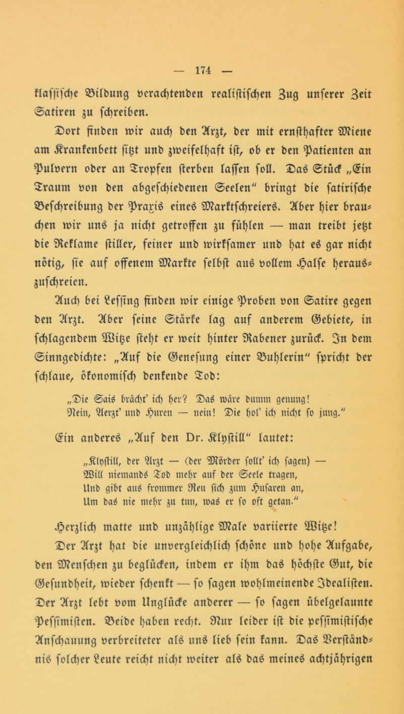 flafftfdje 93itbung verachtenben reatiftifchen Bug unfcrer Bett ©atirett ju fehreiben. Dort ffitben mir auch bcn Hx$t, ber mit ent(lt}aftcr SCRtene am Äranfenbett ff£t unb jmeifethaft tff, ob er ben Patienten an Putvertt ober an tropfen fferbett taffen foü. Da$ ©tücf „(5tn Sraum non ben abgegebenen ©eeten bringt bie fatirifche SÖefdjreibung ber Prajri$ eineä $0?arftfd)reter£. 2Cber f)ter brau* d)en mir unS ja nicht getroffen 51t fügten — man treibt jetst bie Dteftame ffitter, feiner unb mirffamer unb l}at e$ gar nicht notig, fte auf offenem SSttarfte fetbff au£ voltem Jpatfe herauf* gufchreteu. 2tuch bet £ef|uig ftnbett mir einige groben von ©atire gegen ben $r$t. 2tber feine ©tärfe tag auf anberem (Gebiete, tn fd)tagenbem 2öt$e ffet)t er tvcit hinter Dtabencr jurücf. Btt bem ©inngebtchte: ,/^tuf bie ©enefung einer $3uhterin fprtdbt ber fdffaue, ofonomtfd) benfenbe 2ob: „Tue ©aiä bväd)t’ id) b^'? Daä wäre bumm genuttg! 97ein, ülevjt’ unb Jjmren — nein! Sie bol’ id) nid)t fo jung. @tn anbereä „2tuf ben Dr. $tpfftlt tautet: „ÄtDftitI, bet- Ott# — (bev Korber fottt’ td) fagen) — 2ßi(( ntentanbä £ob mehr auf bev @eele tragen, Unb gibt aitö frommer S'teu ftd) 311m jpufavett an, Um baä nie mef)v ju tun, waä ev fo oft getan. Jperjltcf) matte unb unzählige SD?ate variierte 2öi£e! Der 2tr$t hat bte unvergteichttd) fd)öne unb t)ot)e Aufgabe, ben S07enfd)en $u begtücfen, tnbent er it)m baö t)bd)ffc ®ut, bie @efunbt)eit, rnteber fchenft— fo fagen tvohtmetnenbe Bbeatiffett. Der 2(r$t tebt vom Ungfüde anberer — fo fagen übetgetaunte pefftmiffen. 33eibc haben red)t. 9?ur teiber iff bte pefftmtffifdje 2tnfd)auung verbreiteter at£ itttö tieb fein fann. Da£ SSerffänb* nie? fotcher ?eute reicht nid)t rociter al£ ba$ meinet ad)tjäf)rigen