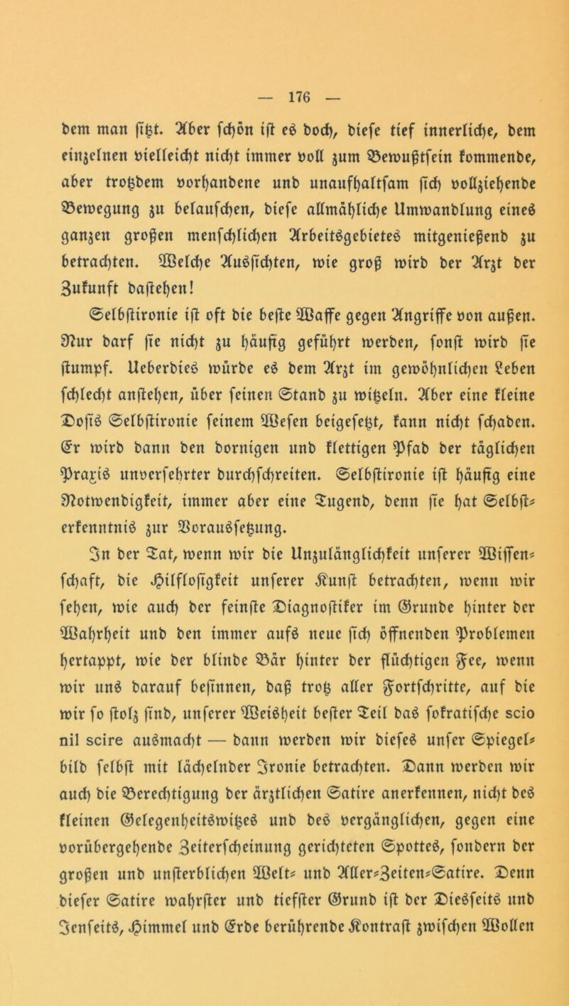 bem man flfct. 2lber fcfjön id eb hoch, biefe tief innerliche, bem einzelnen bielleicht nicht immer boll zum Bemußtfein fomntenbe, aber tro^bem oorhanbene unb unaufhaltfam ficf) ootlztef)enbe Bemegung ju belattfchen, btefe allmähltd)e Ummanbtung eineb ganzen großen mettfchltchcn 2(rbettbgebieteb mttgenteßenb $u betrachten. 2ßeld)e 2lubftchten, mte groß mtrb ber 2(qt ber 3nfunft bafie^en! @elbdironie ift oft bte befte 2ßaffe gegen Angriffe oon außen, ^ur barf jte nid)t ju t>äuftg geführt merben, fonfl mtrb jte dumpf. Ucberbieb mürbe eb bem 2Cr^t tut gemöhnltd)ett £eben fd)Ied)t andren, über feinen @tanb zu mt§eltt. ber eine fletne Doßb ©elbdtronte feinem 28efen beigefejit, fann nicht fchaben. Qfr mtrb bann ben hornigen unb flettigen ^fab ber täglichen >])raj:tb unoerfebrter burd)fd)retten. ©elbdironte tft ^äuftg eine 9?otmenbigfett, immer aber eine Sugenb, benn fte hat @elbd* erfenntnib zur Soraubfefcung. 3n ber $at, menn mir bie Unzulänglichkeit unferer 2ßtjTen* fdjaft, bte ^Üftojügfett unferer Äuttd betrachten, menn mir fehen, mie auch ber feinde Diagnoditer im ©ruttbe hinter ber üöahrheit unb ben immer aufb neue (ich bjfnettben Problemen hertappt, mie ber blittbe Bär hinter ber flüchtigen $ee, menn mir unb barauf beftnnen, baß tro£ alter Jortfchritte, auf bie mir fo ftol$ fi'nb, unferer $Öeibt)ett beßer $eil bab fofratifdje scio nil scire aubmacht — bann merben mtr biefeb unfer @ptegel* btlb felbffc mit läd)elttber fronte betrad)ten. Dann merben mir auch bte Berechtigung ber ärztlichen @atire anerkennen, nicht beb kleinen @elegenheitbmi£eb unb beb oergänglidjen, gegen eine oorübergehenbe 3eiterfcheinung gcrtd)teten ©potteb, fottbern ber großen unb unterblieben ißelt* unb 2dler*3eiten*@atire. Denn biefer @atire maf)tder nnb tieffter @runb i(l ber Diebfeitb unb 3enfeitb, Jpimntel unb @rbe berührenbe $ontrajt jmifchen üßoUctt