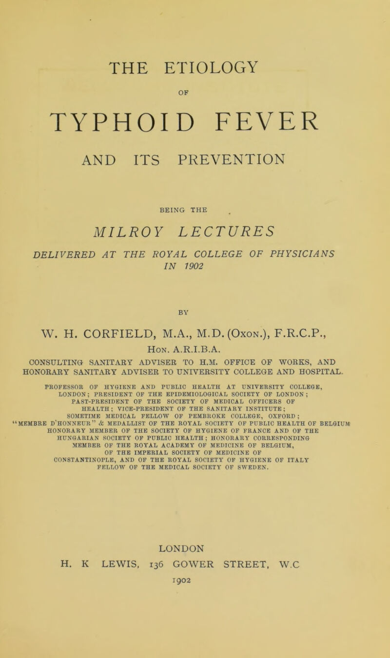 OF TYPHOID FEVER AND ITS PREVENTION BEING THE MILROY LECTURES DELIVERED AT THE ROYAL COLLEGE OF PHYSICIANS IN 1902 BY W. H. CORFIELD, M.A., M.D. (Oxon.), F.R.C.P., Hon. A.R.I.B.A. CONSULTING! SANITARY ADVISER TO H.M. OFFICE OF WORKS, AND HONORARY SANITARY ADVISER TO UNIVERSITY COLLEGE AND HOSPITAL. PROFESSOR OF HYGIENE AND PUBLIC HEALTH AT UNIVERSITY COLLEGE, LONDON; PRESIDENT OF THE EPIDEMIOLOGICAL SOCIETY OF LONDON; PAST-PRESIDENT OF THE SOCIETY OF MEDICAL OFFICERS OF HEALTH; VICE-PRESIDENT OF THE SANITARY INSTITUTE; SOMETIME MEDICAL FELLOW OF PEMBROKE COLLEGE, OXFORD ; “MEMBRE D'HONNEUR” <fc MEDALLIST OF THE ROYAL SOCIETY OF PUBLIC HEALTH OF BELGIUM HONORARY MEMBER OF THE SOCIETY OF HYGIENE OF FRANCE AND OF THE HUNGARIAN SOCIETY OF PUBLIC HEALTH; HONORARY CORRESPONDING MEMBER OF THE ROYAL ACADEMY OF MEDICINE OF BELGIUM, OF THE IMPERIAL SOCIETY OF MEDICINE OF CONSTANTINOPLE, AND OF THE ROYAL SOCIETY OF HYGIENE OF ITALY FELLOW OF THE MEDICAL SOCIETY OF SWEDEN. LONDON H. K LEWIS, 136 GOWER STREET, W.C 1902