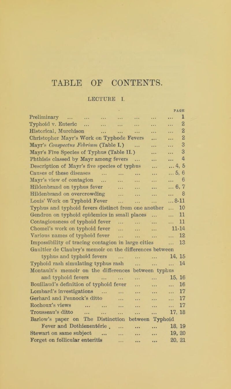 TABLE OF CONTENTS. LECTURE I. PAGE Preliminary ... ... ... ... ... ... ... 1 Typhoid v. Enteric 2 Historical, Murchison 2 Christopher Mayr’s Work on Typhode Fevers 2 Mayr’s Conspectus Febrium (Table I.) 3 Mayr’s Five Species of Typhus (Table II.) 3 Phthisis classed by Mayr among fevers 4 Description of Mayr’s five species of typhus 4, 5 Causes of these diseases ... ... ... ... ... 5, 6 Mayr’s view of contagion 6 Hildenbrand on typhus fever 6, 7 Hildenbrand on overcrowding 8 Louis’ Work on Typhoid Fever ... ... 8-11 Typhus and typhoid fevers distinct from one another ... 10 Gendron on typhoid epidemics in small places 11 Contagiousness of typhoid fever 11 Chomel’s work on typhoid fever 11-14 Various names of typhoid fever ... ... ... ... 12 Impossibility of tracing contagion in large cities ... 13 Gaultier de Claubry’s memoir on the differences between typhus and typhoid fevers 14, 15 Typhoid rash simulating typhus rash 14 Montault’s memoir on the differences between typhus and typhoid fevers 15, 16 Bouillaud’s definition of typhoid fever ... ... ... 16 Lombard’s investigations ... ... ... ... ... 17 Gerhard and Pennock’s ditto 17 Rochoux’s views 17 Trousseau’s ditto 17, 18 Barlow’s paper on The Distinction between Typhoid Fever and DothienentSrie 18, 19 Stewart on same subject ... ... ... ... 19, 20 Forget on follicular enteritis 20, 21