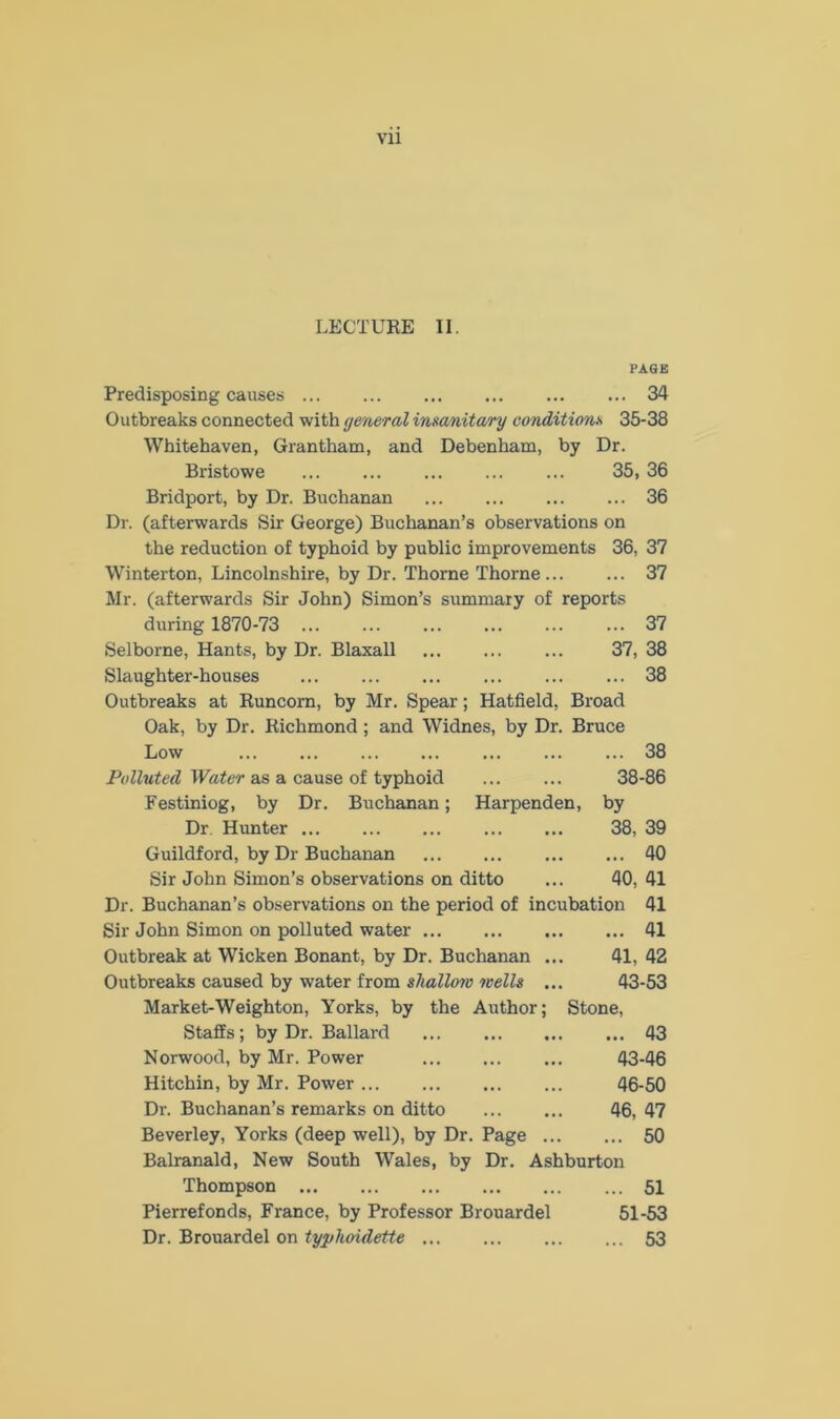 LECTURE II. PAGE Predisposing causes 34 Outbreaks connected with general insanitary conditions 35-38 Whitehaven, Grantham, and Debenham, by Dr. Bristowe ... ... ... ... ... 35, 36 Bridport, by Dr. Buchanan 36 Dr. (afterwards Sir George) Buchanan’s observations on the reduction of typhoid by public improvements 36, 37 Winterton, Lincolnshire, by Dr. Thorne Thorne 37 Mr. (afterwards Sir John) Simon’s summary of reports during 1870-73 37 Selborne, Hants, by Dr. Blaxall 37, 38 Slaughter-houses ... ... ... ... ... ... 38 Outbreaks at Runcorn, by Mr. Spear; Hatfield, Broad Oak, by Dr. Richmond; and Widnes, by Dr. Bruce Low ... ... ... ... ... ... ... 38 Polluted Water as a cause of typhoid 38-86 Festiniog, by Dr. Buchanan; Harpenden, by Dr Hunter 38, 39 Guildford, by Dr Buchanan 40 Sir John Simon’s observations on ditto ... 40, 41 Dr. Buchanan’s observations on the period of incubation 41 Sir John Simon on polluted water 41 Outbreak at Wicken Bonant, by Dr. Buchanan ... 41, 42 Outbreaks caused by water from shallow wells ... 43-53 Market-Weighton, Yorks, by the Author; Stone, Staffs; by Dr. Ballard 43 Norwood, by Mr. Power 43-46 Hitchin, by Mr. Power 46-50 Dr. Buchanan’s remarks on ditto 46, 47 Beverley, Yorks (deep well), by Dr. Page 50 Balranald, New South Wales, by Dr. Ashburton Thompson 51 Pierrefonds, France, by Professor Brouardel 51-53 Dr. Brouardel on typhoidette 53