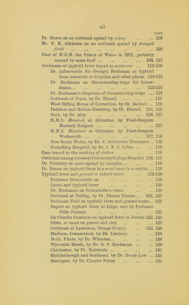 PAGE Dr. Morse on an outbreak spread by celery 109 Mr. F. E. Atkinson on an outbreak spread by decayed fruit 109 Case of H.R.H. the Prince of Wales in 1871, probably caused by some food ... 109, 110 Outbreaks of typhoid fever traced to newer-air ... 110-118 Dr. (afterwards Sir George) Buchanan on typhoid from sewer-air at Croydon and other places 110-113 Dr. Buchanan on disconnecting-traps for house- drains ... 113-115 Dr. Buchanan’s diagrams of disconnecting-traps ... 114 Outbreak at Truro, by Dr. Blaxall ... ... ... 115 West Riding House of Correction, by Dr. Ballard ... 115 Padstow and Melton Mowbray, by Dr. Blaxall 115, 116 York, by Dr. Airy ... 116, 117 H.M.S. Monarch at Gibraltar, by Fleet-Surgeon Maxwell Rodgers 117 H.M.S. Minotaur at Gibraltar, by Fleet-Surgeon Wodsworth ... 117, 118 New South Wales, by Dr. J. Ashburton Thompson... 118 Foundling Hospital, by Dr. J. F. J. Sykes 118 Case traced to the washing of clothes ... ... ... 118 Outbreak among nurses at University College Hospital 118. 119 Dr. Priestley on cases spread by mangles ... ... ... 119 Dr. Renon on typhoid fever in a ward next to a creche ... 119 Typhoid fever and ground or subsoil water ... 119-129 Professor Pettcnkofer on 119 Lyons and typhoid fever 120 Dr. Buchanan on Pettenkofer’s views 120 Outbreak at Terling, by Dr. Thorne Thorne ... 121. 122 Professor Buhl on typhoid fever and ground water... 122 Report on typhoid fever at Li£ge, sent by Professor F61ix Putzevs 122 Sir Charles Cameron on typhoid fever in Dublin 122. 123 Ditto, re cases on gravel and clay 123 Outbreak at Lawrence, Otsego County ... 123, 124 Madison, Connecticut, by Dr. Lindslay 124 Mold, Flints, by Dr. Wheaton 124 Wycombe Marsh, by Dr. G. S. Buchanan 124 Chichester, by Dr. Bulstrode 125 Middlesbrough and Southend, by Dr. Bruce Low ... 125 Stockport, by Dr. Charles Porter 125