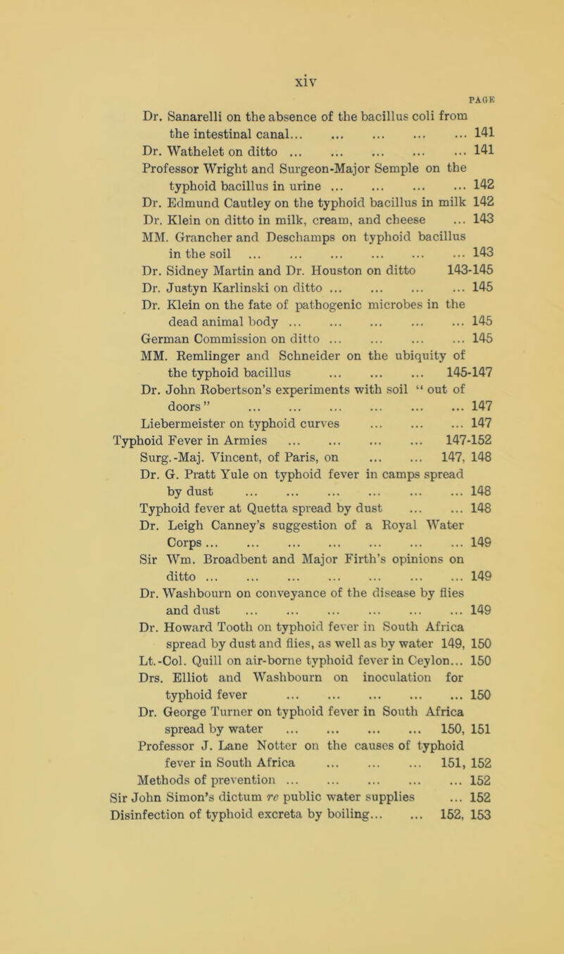 PAGE Dr. Sanarelli on the absence of the bacillus coli from the intestinal canal 141 Dr. Wathelet on ditto 141 Professor Wright and Surgeon-Major Semple on the typhoid bacillus in urine 142 Dr. Edmund Cautley on the typhoid bacillus in milk 142 Dr. Klein on ditto in milk, cream, and cheese ... 143 MM. Grancher and Descliamps on typhoid bacillus in the soil ... 143 Dr. Sidney Martin and Dr. Houston on ditto 143-145 Dr. Justyn Karlinski on ditto ... ... ... ... 145 Dr. Klein on the fate of pathogenic microbes in the dead animal body 145 German Commission on ditto ... 145 MM. Remlinger and Schneider on the ubiquity of the typhoid bacillus 145-147 Dr. John Robertson’s experiments with soil “ out of doors” ... ... ... ... ... ... 147 Liebermeister on typhoid curves 147 Typhoid Fever in Armies 147-152 Surg.-Maj. Vincent, of Paris, on 147, 148 Dr. G. Pratt Yule on typhoid fever in camps spread by dust ... ... ... ... ... ... 148 Typhoid fever at Quetta spread by dust 148 Dr. Leigh Canney’s suggestion of a Royal Water Corps 149 Sir Wm. Broadbent and Major Firth’s opinions on ditto 149 Dr. Washbourn on conveyance of the disease by flies and dust 149 Dr. Howard Tooth on typhoid fever in South Africa spread by dust and flies, as well as by water 149, 150 Lt.-Col. Quill on air-borne typhoid fever in Ceylon... 150 Drs. Elliot and Washbourn on inoculation for typhoid fever 150 Dr. George Turner on typhoid fever in South Africa spread by water 150, 151 Professor J. Lane Notter on the causes of typhoid fever in South Africa 151, 152 Methods of prevention 152 Sir John Simon’s dictum re public water supplies ... 152 Disinfection of typhoid excreta by boiling 152, 153