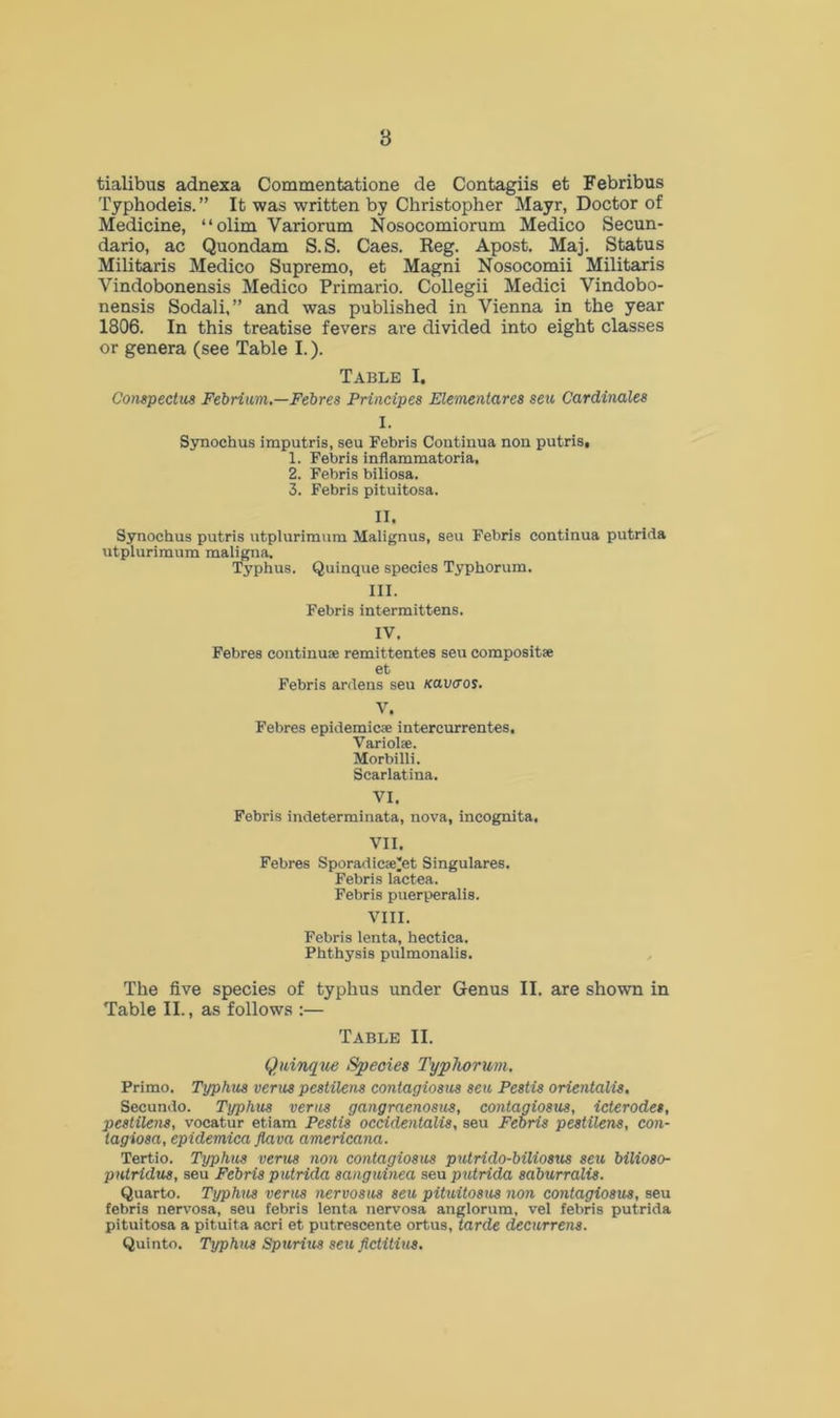 8 tialibus adnexa Commentatione de Contagiis et Febribus Typhodeis. ” It was written by Christopher Mayr, Doctor of Medicine, “olim Variorum Nosocomiorum Medico Secun- dario, ac Quondam S.S. Caes. Reg. Apost. Maj. Status Militaris Medico Supremo, et Magni Nosocomii Militaris Vindobonensis Medico Primario. Collegii Medici Vindobo- nensis Sodali,” and was published in Vienna in the year 1806. In this treatise fevers are divided into eight classes or genera (see Table I.). Table I. Conspectus Febrium.—Febres Principes Elementares seu Cardinales I. Synochus imputris, seu Febris Coutinua non putris, 1. Febris inflammatoria. 2. Febris biliosa. 3. Febris pituitosa. II. Synochus putris utplurimum Malignus, seu Febris continua putrida utplurimum maligna. Typhus. Quinque species Typhorum. III. Febris intermittens. IV. Febres continue remittentes seu composit* et Febris ardens seu Kavaos. V. Febres epidemic* intercurrentes, Variol*. Morbilli. Scarlatina. VI. Febris indeterminata, nova, incognita. VII. Febres Sporadic®^t Singulares. Febris lactea. Febris puerperalis. VIII. Febris lenta, hectica. Phthysis pulmonalis. The five species of typhus under Genus II. are shown in Table II., as follows :— Table II. Quinque Species Typhorum. Primo. Typhus verus pestilens contagiosus seu Pestis orientals, Secundo. Typhus verus gangraenosus, contagiosus, icterodes, pestilens, vocatur etiam Pestis occidentals, seu Febris pestilens, con- tagiosa, epidemica flava americana. Tertio. Typhus vents non contagiosus putrido-biliosus seu bilioso- pntridus, seu Febris putrida sanguinea sea putrida saburralis. Quarto. Typhus verus nervosits sett pituitosus non contagiosus, seu febris nervosa, seu febris lenta nervosa anglorum, vel febris putrida pituitosa a pituita acri et putrescente ortus, tarde decurrens. Quinto. Typhus Spuritts sett fictitius.