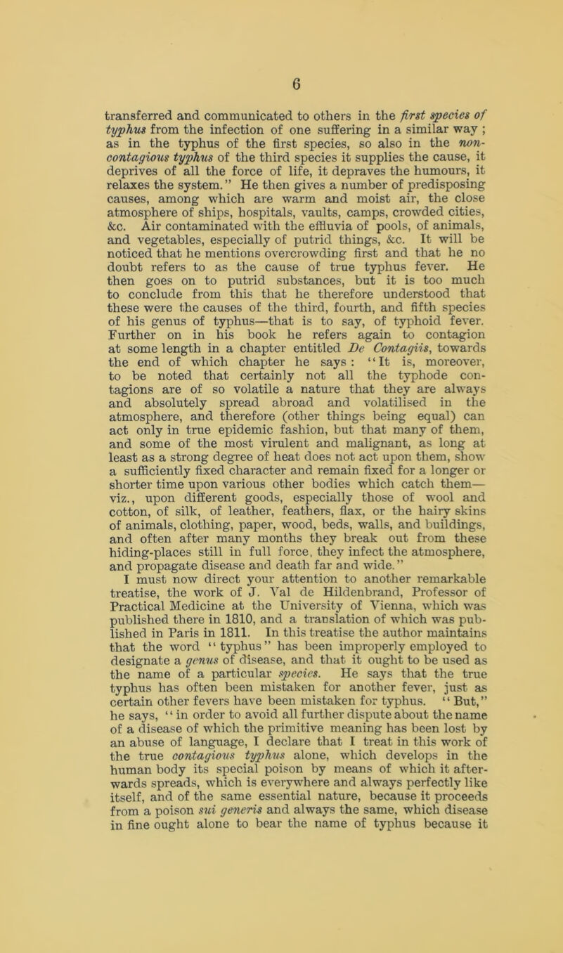 transferred and communicated to others in the first species of typhus from the infection of one suffering in a similar way ; as in the typhus of the first species, so also in the non- contagious typhus of the third species it supplies the cause, it deprives of all the force of life, it depraves the humours, it relaxes the system. ” He then gives a number of predisposing causes, among which are warm and moist air, the close atmosphere of ships, hospitals, vaults, camps, crowded cities, &c. Air contaminated with the effluvia of pools, of animals, and vegetables, especially of putrid things, &c. It will be noticed that he mentions overcrowding first and that he no doubt refers to as the cause of true typhus fever. He then goes on to putrid substances, but it is too much to conclude from this that he therefore understood that these were the causes of the third, fourth, and fifth species of his genus of typhus—that is to say, of typhoid fever. Further on in his book he refers again to contagion at some length in a chapter entitled Be Contagiis, towards the end of which chapter he says : “It is, moreover, to be noted that certainly not all the typhode con- tagions are of so volatile a nature that they are always and absolutely spread abroad and volatilised in the atmosphere, and therefore (other things being equal) can act only in true epidemic fashion, but that many of them, and some of the most virulent and malignant, as long at least as a strong degree of heat does not act upon them, show a sufficiently fixed character and remain fixed for a longer or shorter time upon various other bodies which catch them— viz., upon different goods, especially those of wool and cotton, of silk, of leather, feathers, flax, or the hairy skins of animals, clothing, paper, wood, beds, walls, and buildings, and often after many months they break out from these hiding-places still in full force, they infect the atmosphere, and propagate disease and death far and wide. ” I must now direct your attention to another remarkable treatise, the work of J. Yal de Hildenbrand, Professor of Practical Medicine at the University of Vienna, which was published there in 1810, and a translation of which was pub- lished in Paris in 1811. In this treatise the author maintains that the word “typhus” has been improperly employed to designate a genus of disease, and that it ought to be used as the name of a particular species. He says that the true typhus has often been mistaken for another fever, just as certain other fevers have been mistaken for typhus. “ But,” he says, ‘ ‘ in order to avoid all further dispute about the name of a disease of which the primitive meaning has been lost by an abuse of language, I declare that I treat in this work of the true contagious typhus alone, which develops in the human body its special poison by means of which it after- wards spreads, which is everywhere and always perfectly like itself, and of the same essential nature, because it proceeds from a poison sui generis and always the same, which disease in fine ought alone to bear the name of typhus because it