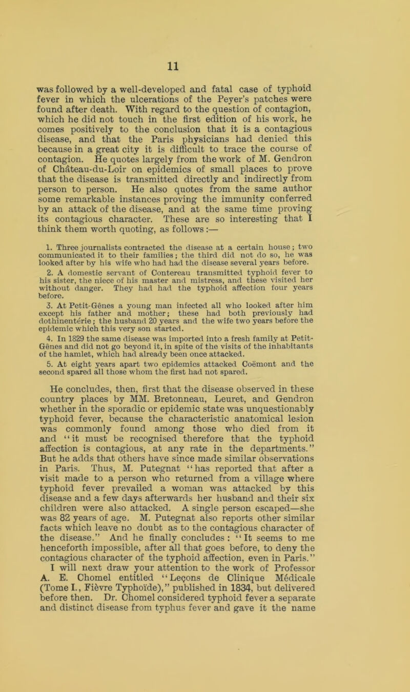 was followed by a well-developed and fatal case of typhoid fever in which the ulcerations of the Peyer’s patches were found after death. With regard to the question of contagion, which he did not touch in the first edition of his work, he comes positively to the conclusion that it is a contagious disease, and that the Paris physicians had denied this because in a great city it is difficult to trace the course of contagion. He quotes largely from the work of M. Gendron of Ch;iteau-du-Loir on epidemics of small places to prove that the disease is transmitted directly and indirectly from person to person. He also quotes from the same author some remarkable instances proving the immunity conferred by an attack of the disease, and at the same time proving its contagious character. These are so interesting that I think them worth quoting, as follows :— 1. Three journalists contracted the disease at a certain house; two communicated it to their families; the third did not do so, lie was looked after by his wife who had had the disease several years before. 2. A domestic servant of Contereau transmitted typhoid fever to his sister, the niece of his master and mistress, and these visited her without danger. They had had the typhoid affection four years before. 3. At Petit-Genes a young man infected all who looked after him except his father and mother; these had both previously had dothinenterie ; the husband 20 years and the wife two years before the epidemic which this very son started. 4. In 1829 the same disease was imported into a fresh family at Petit- GSnes and did not go beyond it, in spite of the visits of the inhabitants of the hamlet, which had already been once attacked. 5. At eight years apart two epidemics attacked Coemont and the second spared all those whom the first had not spared. He concludes, then, first that the disease observed in these country places by MM. Bretonneau, Leuret, and Gendron whether in the sporadic or epidemic state was unquestionably typhoid fever, because the characteristic anatomical lesion was commonly found among those who died from it and ‘ ‘ it must be recognised therefore that the typhoid affection is contagious, at any rate in the departments.” But he adds that others have since made similar observations in Paris. Thus, M. Putegnat “has reported that after a visit made to a person who returned from a village where typhoid fever prevailed a woman was attacked by this disease and a few days afterwards her husband and their six children were also attacked. A single person escaped—she was 82 years of age. M. Putegnat also reports other similar facts which leave no doubt as to the contagious character of the disease.” And he finally concludes: “It seems to me henceforth impossible, after all that goes before, to deny the contagious character of the typhoid affection, even in Paris.” I will next draw your attention to the work of Professor A. E. Chomel entitled “Leqons de Clinique MMicale (Tome I., Fi&vre Typhoide),” published in 1834, but delivered before then. Dr. Chomel considered typhoid fever a separate and distinct disease from typhus fever and gave it the name