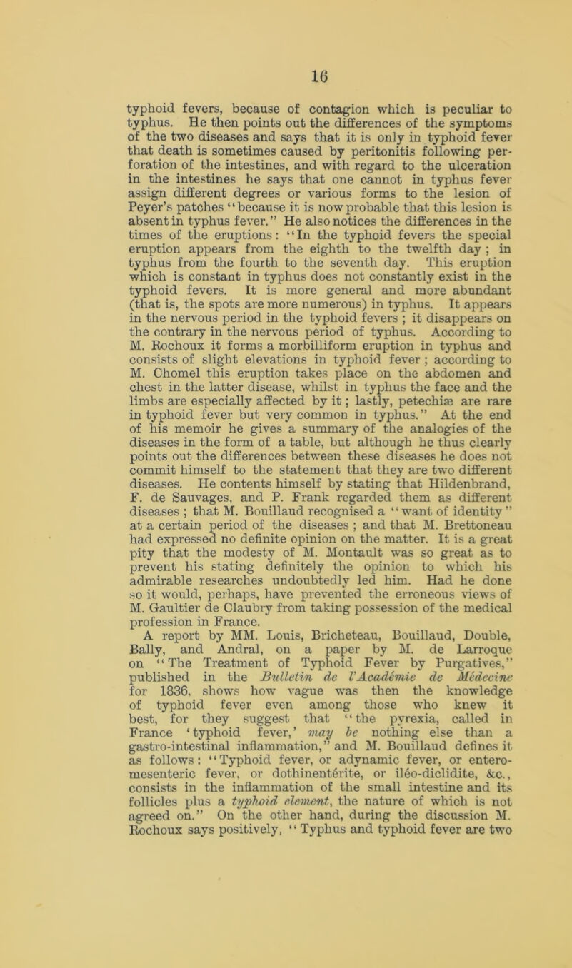 typhoid fevers, because of contagion which is peculiar to typhus. He then points out the differences of the symptoms of the two diseases and says that it is only in typhoid fever that death is sometimes caused by peritonitis following per- foration of the intestines, and with regard to the ulceration in the intestines he says that one cannot in typhus fever assign different degrees or various forms to the lesion of Peyer’s patches “because it is now probable that this lesion is absent in typhus fever. ” He also notices the differences in the times of the eruptions: “In the typhoid fevers the special eruption appears from the eighth to the twelfth day ; in typhus from the fourth to the seventh day. This eruption which is constant in typhus does not constantly exist in the typhoid fevers. It is more general and more abundant (that is, the spots are more numerous) in typhus. It appears in the nervous period in the typhoid fevers ; it disappears on the contrary in the nervous period of typhus. According to M. Rochoux it forms a morbilliform eruption in typhus and consists of slight elevations in typhoid fever ; according to M. Chomel this eruption takes place on the abdomen and chest in the latter disease, whilst in typhus the face and the limbs are especially affected by it; lastly, petechias are rare in typhoid fever but very common in typhus. ” At the end of his memoir he gives a summary of the analogies of the diseases in the form of a table, but although he thus clearly points out the differences between these diseases he does not commit himself to the statement that they are two different diseases. He contents himself by stating that Hildenbrand, F. de Sauvages, and P. Frank regarded them as different diseases ; that M. Bouillaud recognised a “want of identity ” at a certain period of the diseases ; and that M. Brettoneau had expressed no definite opinion on the matter. It is a great pity that the modesty of M. Montault was so great as to prevent his stating definitely the opinion to which his admirable researches undoubtedly led him. Had he done so it would, perhaps, have prevented the erroneous views of M. Gaultier de Claubry from taking possession of the medical profession in France. A report by MM. Louis, Briclieteau, Bouillaud, Double, Bally, and Andral, on a paper by M. de Larroque on “The Treatment of Typhoid Fever by Purgatives,” published in the Bulletin de VAcademie de Medecine for 1836. shows how vague was then the knowledge of typhoid fever even among those who knew it best, for they suggest that “the pyrexia, called in France ‘typhoid fever,’ may be nothing else than a gastro-intestinal inflammation,” and M. Bouillaud defines it as follows: “Typhoid fever, or adynamic fever, or entero- mesenteric fever, or dothinent6rite, or il6o-diclidite, &c., consists in the inflammation of the small intestine and its follicles plus a typhoid element, the nature of which is not agreed on.” On the other hand, during the discussion M. Rochoux says positively, “ Typhus and typhoid fever are two