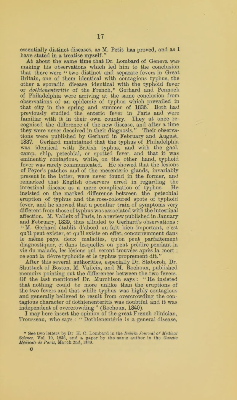 essentially distinct diseases, as M. Petit has proved, and as 1 have stated in a treatise myself. ” At about the same time that Dr. Lombard of Geneva was making his observations which led him to the conclusion that there were 4 4 two distinct and separate fevers in Great Britain, one of them identical with contagious typhus, the other a sporadic disease identical with the typhoid fever or dothienenteritis of the French,*1 Gerhard and Pennock of Philadelphia were arriving at the same conclusion from observations of an epidemic of typhus which prevailed in that city in the spring and summer of 1836. Both had previously studied the enteric fever in Paris and were familiar with it in their own country. They at once re- cognised the difference of the new disease, and after a time they were never deceived in their diagnosis. ” Their observa- tions were published by Gerhard in February and August. 1837. Gerhard maintained that the typhus of Philadelphia was identical with British typhus, and with the gaol, camp, ship, petechial, or spotted fever, and that it was eminently contagious, while, on the other hand, typhoid fever was rarely communicated. He showed that the lesions of Peyer’s patches and of the mesenteric glands, invariably present in the latter, were never found in the former, and remarked that English observers erred in regarding the intestinal disease as a mere complication of typhus. He insisted on the marked difference between the petechial eruption of typhus and the rose-coloured spots of typhoid fever, and he showed that a peculiar train of symptoms very different from those of typhus was associated with the intestinal affection. M. Valleix of Paris, in a review published in January and February, 1839, thus alluded to Gerhard’s observations : 44 M. Gerhard etablit d’abord un fait bien important, c’est qu’il peut exister, et qu’il existe en effet, concurremment dans le mSme pays, deux maladies, qu’on peut parfaitement diagnostiqner, et dans lesquelles on peut predire pendant la vie du malade, les lesions qui seront trouvles apres la mort ; ce sont la fievre typhoide et le typhus proprement dit. ” After this several authorities, especially Dr. Staboroh, Dr. Shuttuck of Boston, M. Valleix, and M. Rochoux, published memoirs pointing out the differences between the two fevers. Of the last mentioned Dr. Murchison says : 4 4 He insisted that nothing could be more unlike than the eruptions of the two fevers and that while typhus was highly contagious and generally believed to result from overcrowding the con- tagious character of dothienenteritis was doubtful and it was independent of overcrowding ” (Rochoux, 1840). I may here insert the opinion of the great French clinician, Trousseau, who says : 44 Dothienent6rie is a general disease, * See two letters bj' Dr H. C. Lombard in the Dublin Journal of Medical Science, Vol. 10, 1836, and a paper by the same author in the Oatette Medicate de Paris, March 2nd, 183!). G