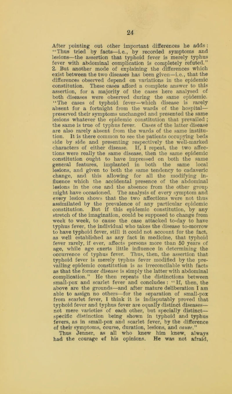 After pointing out other important differences he adds : “Thus tried by facts—i.e., by recorded symptoms and lesions—the assertion that typhoid fever is merely typhus fever with abdominal complication is completely refuted.” 2. But another mode of explaining the differences which exist between the two diseases has been given—i.e., that the differences observed depend on variations in the epidemic constitution. These cases afford a complete answer to this assertion, for a majority of the cases here analysed of both diseases were observed during the same epidemic. “The cases of typhoid fever—which disease is rarely absent for a fortnight from the wards of the hospital— preserved their symptoms unchanged and presented the same lesions whatever the epidemic constitution that prevailed ; the same is true of typhus fever. Cases of the latter disease are also rarely absent from the wards of the same institu- tion. It is there common to see the patients occupying beds side by side and presenting respectively the well-marked characters of either disease. If, I repeat, the two affec- tions were really the same disease, then the same epidemic constitution ought to have impressed on both the same general features, implanted in both the same local lesions, and given to both the same tendency to cadaveric change, and this allowing for all the modifying in- fluence which the accidental presence of the abdominal lesions in the one and the absence from the other group might have occasioned. The analysis of every symptom and every lesion shows that the two affections were not thus assimilated by the prevalence of any particular epidemic constitution. But if this epidemic constitution, by any stretch of the imagination, could be supposed to change from week to week, to cause the case attacked to-day to have typhus fever, the individual who takes the disease to-morrow to have typhoid fever, still it could not account for the fact, as well established as any fact in medicine, that typhoid fever rarely, if ever, affects persons more than 50 years of age, while age exerts little influence in determining the occurrence of typhus fever. Thus, then, the assertion that typhoid fever is merely typhus fever modified by the pre- vailing epidemic constitution is as irreconcilable with facts as that the former disease is simply the latter with abdominal complication.” He then repeats the distinctions between small-pox and scarlet fever and concludes : “If, then, the above are the grounds—and after mature deliberation I am able to assign no others—for the separation of small-pox from scarlet fever, I think it is indisputably proved that typhoid fever and typhus fever are equally distinct diseases— not mere varieties of each other, but specially distinct— specific distinction being shown in typhoid and typhus fevers, as in small-pox and scarlet fever, by the difference of their symptoms, course, duration, lesions, and cause.” Thus Jenner, as all who knew him knew, always had the courage of his opinions. He was not afraid,