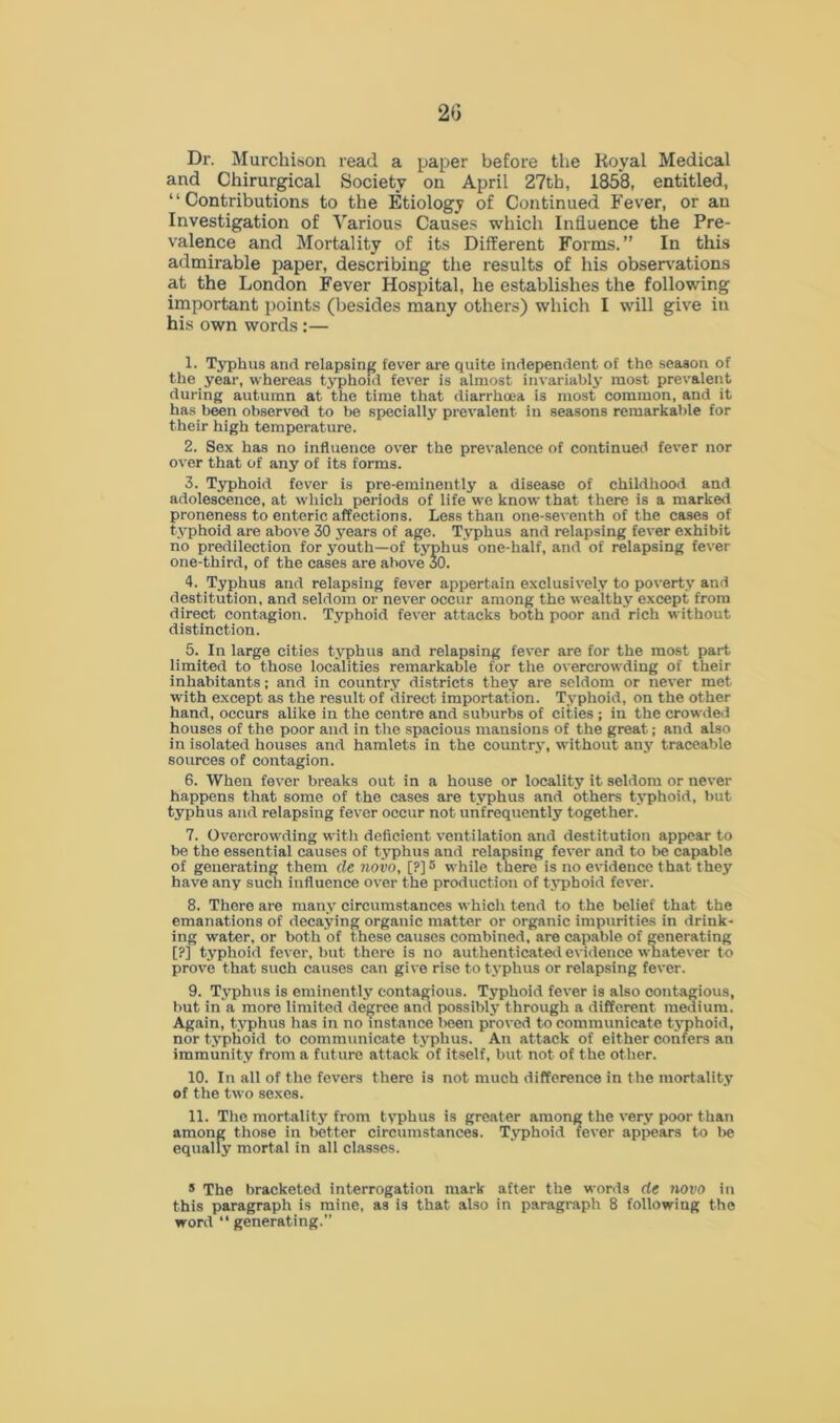 Dr. Murchison read a paper before the Royal Medical and Chirurgical Society on April 27th, 1858, entitled, “Contributions to the Etiology of Continued Fever, or an Investigation of Various Causes which Influence the Pre- valence and Mortality of its Different Forms.” In this admirable paper, describing the results of his observations at the London Fever Hospital, he establishes the following important points (besides many others) which I will give in his own words:— 1. Typhus and relapsing fever are quite independent of the season of the year, whereas typhoid fever is almost invariably most prevalent during autumn at the time that diarrhoea is most common, and it has been observed to be specially prevalent in seasons remarkable for their high temperature. 2. Sex has no influence over the prevalence of continued fever nor over that of any of its forms. 3. Typhoid fever is pre-eminently a disease of childhood and adolescence, at which periods of life we know that there is a marked proneness to enteric affections. Less than one-seventh of the cases of typhoid are above 30 years of age. Typhus and relapsing fever exhibit no predilection for youth—of typhus one-half, and of relapsing fever one-third, of the cases are above 30. 4. Typhus and relapsing fever appertain exclusively to poverty and destitution, and seldom or never occur among the wealthy except from direct contagion. Typhoid fever attacks both poor and rich without distinction. 5. In large cities typhus and relapsing fever are for the most part limited to those localities remarkable for the overcrowding of their inhabitants; and in country districts they are seldom or never met with except as the result of direct importation. Typhoid, on the other hand, occurs alike in the centre and suburbs of cities ; in the crowded houses of the poor and in the spacious mansions of the great; and also in isolated houses and hamlets in the country, without any traceable sources of contagion. 6. When fever breaks out in a house or locality it seldom or never happens that some of the cases are typhus and others typhoid, but typhus and relapsing fever occur not unfrequently together. 7. Overcrowding with deficient ventilation and destitution appear to be the essential causes of typhus and relapsing fever and to be capable of generating them de novo, [?] 5 while there is no evidence that they have any such influence over the production of typhoid fever. 8. There are many circumstances which tend to the belief that the emanations of decaying organic matter or organic impurities in drink- ing water, or both of these causes combined, are capable of generating [?] typhoid fever, but there is no authenticated evidence whatever to prove that such causes can give rise to typhus or relapsing fever. 9. Typhus is eminently contagious. T5rphoid fever is also contagious, but in a more limited degree and possibly through a different medium. Again, typhus has in no instance l>een proved to communicate typhoid, nor typhoid to communicate typhus. An attack of either confers an immunity from a future attack of itself, but not of the other. 10. In all of the fevers there is not much difference in the mortality of the two sexes. 11. The mortality from typhus is greater among the very poor than among those in better circumstances. Typhoid fever appears to be equally mortal in all classes. 5 The bracketed interrogation mark after the words de novo in this paragraph is mine, as is that also in paragraph 8 following the word “ generating.”