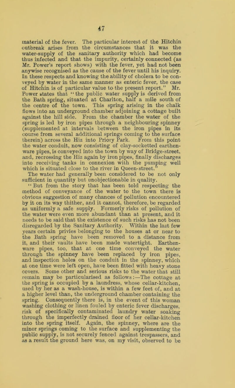 material of the fever. The particular interest of the Hitchin outbreak arises from the circumstances that it was the water-supply of the sanitary authority which had become thus infected and that the impurity, certainly connected (as Mr. Power’s report shows) with the fever, yet bad not been anywise recognised as the cause of the fever until his inquiry. In these respects and knowing the ability of cholera to be con- veyed by water in the same manner as enteric fever, the case of Hitchin is of particular value to the present report.” Mr. Power states that “the public water supply is derived from the Bath spring, situated at Charlton, half a mile south of the centre of the town. This spring arising in the chalk flows into an underground chamber adjoining a cottage built against the hill side. From the chamber the water of the spring is led by iron pipes through a neighbouring spinney (supplemented at intervals between the iron pipes in its course from several additional springs coming to the surface therein) across the Hiz into Priory Park. From this point the water conduit, now consisting of clay-socketted earthen- ware pipes, is conveyed into the town by way of Bridge-street, and, recrossing the Hiz again by iron pipes, finally discharges into receiving tanks in connexion with the pumping well which is situated close to the river in Queen-street.” The water had generally been considered to be not only sufficient in quantity but unobjectionable in quality. ‘ ‘ But from the story that has been told respecting the method of conveyance of the water to the town there is obvious suggestion of many chances of pollution encountered by it on its way thither, and it cannot, therefore, be regarded as uniformly a safe supply. Formerly risks of pollution of the water were even more abundant than at present, and it needs to be said that the existence of such risks has not been disregarded by the Sanitary Authority. Within the last few years certain privies belonging to the houses at or near to the Bath spring have been removed to a distance from it, and their vaults have been made watertight. Earthen- ware pipes, too, that at one time conveyed the water through the spinney have been replaced by iron pipes, and inspection holes on the conduit in the spinney, which at one time were left open, have been fitted with heavy stone covers. Some other and serious risks to the water that still remain may be particularised as follows:—The cottage at the spring is occupied by a laundress, whose cellar-kitchen, used by her as a wash-house, is within a few feet of, and at a higher level than, the underground chamber containing the spring. Consequently there is, in the event of this woman washing clothing or linen fouled by enteric fever discharges, risk of specifically contaminated laundry water soaking through the imperfectly drained floor of her cellar-kitchen into the spring itself. Again, the spinney, where are the minor springs coming to the surface and supplementing the public supply, is not securely fenced against trespassers, and as a result the ground here was, on my visit, observed to be