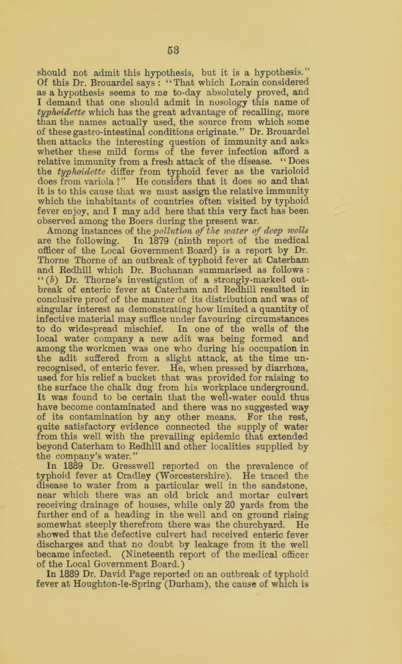 58 should not admit this hypothesis, but it is a hypothesis.” Of this Dr. Brouardel says : “That which Lorain considered as a hypothesis seems to me to-day absolutely proved, and I demand that one should admit in nosology this name of typhoidette which has the great advantage of recalling, more than the names actually used, the source from which some of thesegastro-intestinal conditions originate.” Dr. Brouardel then attacks the interesting question of immunity and asks whether these mild forms of the fever infection afford a relative immunity from a fresh attack of the disease. “Does the typhoidette differ from typhoid fever as the varioloid does from variola ! ” He considers that it does so and that it is to this cause that we must assign the relative immunity which the inhabitants of countries often visited by typhoid fever enjoy, and I may add here that this very fact has been observed among the Boers during the present war. Among instances of the pollution of the water of deep wells are the following. In 1879 (ninth report of the medical officer of the Local Government Board) is a report by Dr. Thorne Thorne of an outbreak of typhoid fever at Caterham and Redhill which Dr. Buchanan summarised as follows : ‘ ‘ (b) Dr. Thorne’s investigation of a strongly-marked out- break of enteric fever at Caterham and Redhill resulted in conclusive proof of the manner of its distribution and was of singular interest as demonstrating how limited a quantity of infective material may suffice under favouring circumstances to do widespread mischief. In one of the wells of the local water company a new adit was being formed and among the workmen was one who during his occupation in the adit suffered from a slight attack, at the time un- recognised, of enteric fever. He, when pressed by diarrhoea, used for his relief a bucket that was provided for raising to the surface the chalk dug from his workplace underground. It was found to be certain that the well-water could thus have become contaminated and there was no suggested way of its contamination by any other means. For the rest, quite satisfactory evidence connected the supply of water from this well with the prevailing epidemic that extended beyond Caterham to Redhill and other localities supplied by the company’s water. ” In 1889 Dr. Gresswell reported on the prevalence of typhoid fever at Cradley (Worcestershire). He traced the disease to water from a particular well in the sandstone, near which there was an old brick and mortar culvert receiving drainage of houses, while only 20 yards from the further end of a heading in the well and on ground rising somewhat steeply therefrom there was the churchyard. He showed that the defective culvert had received enteric fever discharges and that no doubt by leakage from it the well became infected. (Nineteenth report of the medical officer of the Local Government Board.) In 1889 Dr. David Page reported on an outbreak of typhoid fever at Houghton-le-Spring (Durham), the cause of which is