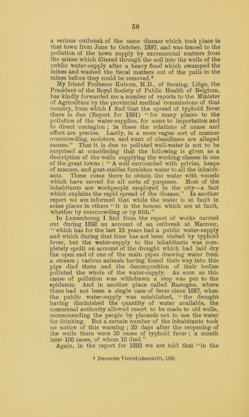 a serious outbreak of the same disease which took place in that town from June to October, 1897, and was traced to the pollution of the town supply by excremental matters from the mines which filtered through the soil into the wells of the public water-supply after a heavy flood which swamped the mines and washed the fsecal matters out of the pails in the mines before they could be removed.2 My friend Professor Kuborn, M.D., of Seraing, Li&ge, the President of the Royal Society of Public Health of Belgium, has kindly forwarded me a number of reports to the Minister of Agriculture by the provincial medical commissions of that country, from which I find that the spread of typhoid fever there is due (Report for 1891) “for many places to the pollution of the water-supplies, for some to importation and to direct contagion ; in these the relations of cause and effect are precise. Lastly, in a more vague sort of manner overcrowding, moisture, and want of cleanliness are alleged causes. ” That it is due to polluted well-water is not to be surprised at considering that the following is given as a description of the wells supplying the working classes in one of the great towns : “ A well surrounded with privies, heaps of manure, and goat-stables furnishes water to all the inhabit- ants. These come there to obtain the water with vessels which have served for all sorts of purposes. Most of the inhabitants are workpeople employed in the city—a fact which explains the rapid spread of the disease.” In another report we are informed that while the water is at fault in some places in others “it is the houses which are at fault, whether by overcrowding or by filth.” In Luxembourg I find from the report of works carried out during 1892 an account of an outbreak at Marcour, ‘1 which has for the last 15 years had a public water-supply and which during that time has not been visited by typhoid fever, but the water-supply to the inhabitants was com- pletely spoilt on account of the drought which had laid dry the open end of one of the main pipes drawing water from a stream ; various animals having found their way into this pipe died there and the decomposition of their bodies polluted the whole of the water-supply. As soon as this cause of pollution was withdrawn a stop was put to the epidemic. And in another place called Bastogne, where there had not been a single case of fever since 1887, when the public water-supply was established, ‘ ‘ the drought having diminished the quantity of water available, the communal authority allowed resort to be made to old wells, recommending the people by placards not to use the water for drinking. But a certain number of the inhabitants took no notice of this warning ; 20 days after the reopening of the wells there were 30 cases of typhoid fever ; a month later 100 cases, of whom 10 died. ” Again, in the report for 1893 we are told that “in the 2 Deutsche Vierteljahrschrift, 1898