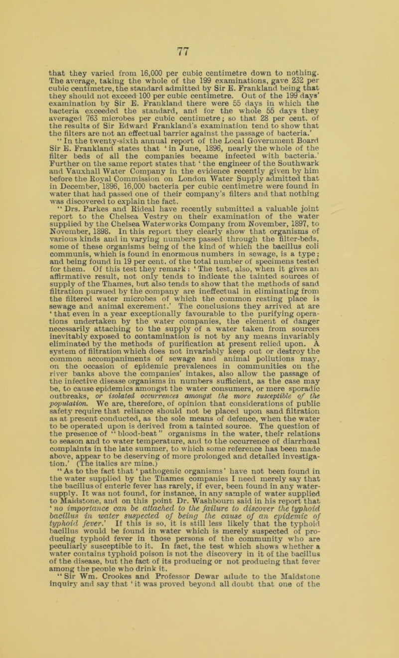 that they varied from 16,000 per cubic centimetre down to nothing. The average, taking the whole of the 199 examinations, gave 232 per cubic centimetre, the standard admitted by Sir E. Frankland being that they should not exceed 100 per cubic centimetre. Out of the 199 days’ examination by Sir E. Frankland there were 55 days in which the bacteria exceeded the standard, and for the whole 55 days they averaged 763 microbes per cubic centimetre; so that 28 per cent, of the results of Sir Edward Frankland's examination tend to show that the filters are not an effectual barrier against the passage of bacteria.’ “ In the twenty-sixth annual report of the Local Government Board Sir E. Frankland states that * in June, 1896, nearly the whole of the filter beds of all the companies became infected with bacteria.’ Further on the same report states that ‘ the engineer of the Southwark and Vauxhall Water Company in the evidence recent ly given by him before the Koval Commission on London Water Supply admitted that in December,1896, 16,000 bacteria per cubic centimetre were found in water that had passed one of their company’s filters and that nothing was discovered to explain the fact. “ Drs. Parkes and Rideal have recently submitted a valuable joint report to the Chelsea Vestry on their examination of the water supplied by the Chelsea Waterworks Company from November, 1897, to November, 1898. In this report they clearly show that organisms of various kinds and in varying numbers passed through the filter-beds, some of these organisms being of the kind of wrhich the bacillus coli communis, which is found in enormous numbers in sewage, is a type ; and being found in 19 per cent, of the total number of specimens tested for them. Of this test they remark : ‘ The test, also, when it gives an affirmative result, not only tends to indicate the tainted sources of supply of the Thames, but also tends to show that the methods of sand filtration pursued by the company are ineffectual in eliminating from the filtered water microbes of which the common resting place is sewage and animal excrement.’ The conclusions they arrived at are ‘ that even in a year exceptionally favourable to the purifying opera- tions undertaken by the water companies, the element of danger necessarily attaching to the supply of a water taken from sources inevitably exposed to contamination is not by any means invariably eliminated by the methods of purification at present relied upon. A system of filtration which does not invariably keep out or destroy the common accompaniments of sewage and animal pollutions may, on the occasion of epidemic prevalences in communities on the river banks above the companies’ intakes, also allow the passage of the infective disease organisms in numbers sufficient, as the case may be, to cause epidemics amongst the water consumers, or mere sporadic outbreaks, or isolated occurrences amongst the more susceptible of the population. We are, therefore, of opinion that considerations of public safety require that reliance should not be placed upon sand filtration as at present conducted, as the sole means of defence, when the water to be operated upon is derived from a tainted source. The question of the presence of “blood-heat” organisms in the wrater, their relations to season and to water temperature, and to the occurrence of diarrhoeal complaints in the late summer, to which some reference has been made above, appear to be deserving of more prolonged and detailed investiga- tion.’ (The italics are mine.) “ As to the fact that * pathogenic organisms’ have not been found in the water supplied by the Thames companies I need merely say that the bacillus of enteric fever has rarely, if ever, been found in any water- supply. It was not found, for instance, in any sample of water supplied to Maidstone, and on this point Dr. Washbourn said in his report that ‘ no importance can be attached to the failure to discover the typhoid bacillus in water suspected of being the cause of an epidemic of typhoid fever.’ If this is so, it is still less likely that the typhoid bacillus would be found in water which is merely suspected of pro- ducing typhoid fever in those persons of the community who are peculiarly susceptible to it. In fact, the test wrhich shows whether a water contains typhoid poison is not the discovery in it of the bacillus of the disease, but the fact of its producing or not producing that fever among the people who drink it. “ Sir Wm. Crookes and Professor Dewar allude to the Maidstone inquiry and say that ‘ it was proved beyond all doubt that one of the