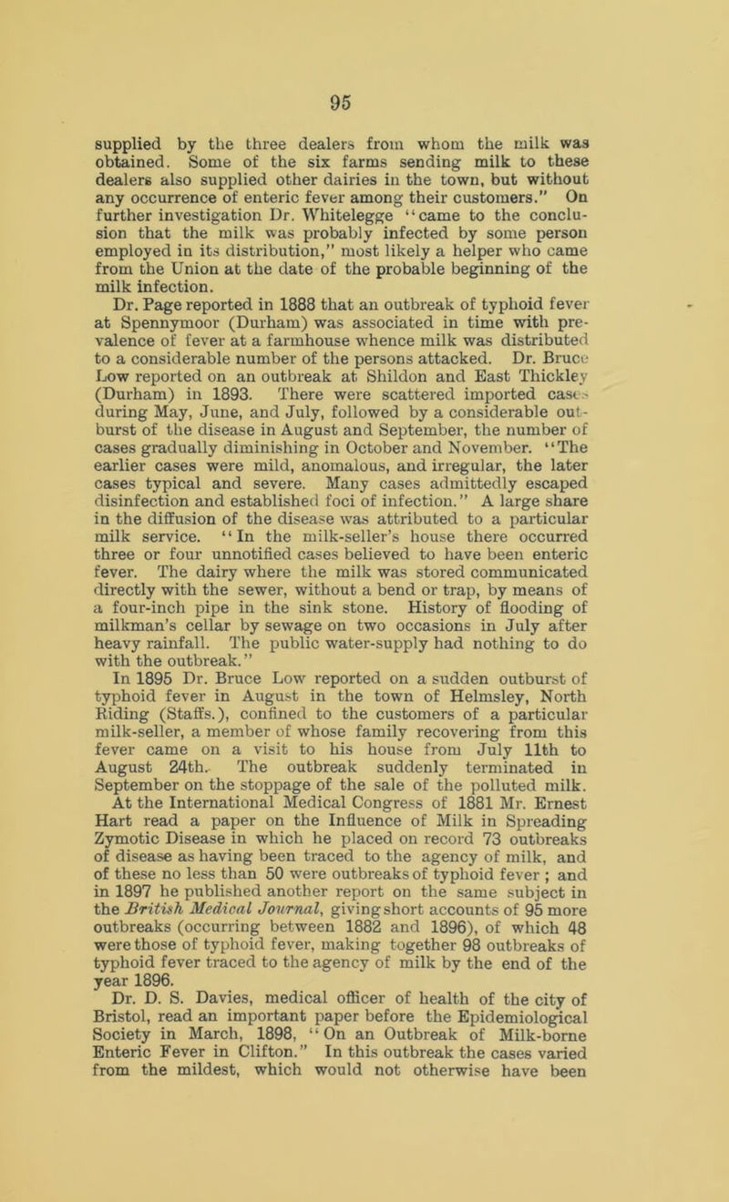 supplied by the three dealers from whom the milk was obtained. Some of the six farms sending milk to these dealers also supplied other dairies in the town, but without any occurrence of enteric fever among their customers.” On further investigation Dr. Whitelegge “came to the conclu- sion that the milk was probably infected by some person employed in its distribution,” most likely a helper who came from the Union at the date of the probable beginning of the milk infection. Dr. Page reported in 1888 that an outbreak of typhoid fever at Spennymoor (Durham) was associated in time with pre- valence of fever at a farmhouse whence milk was distributed to a considerable number of the persons attacked. Dr. Bruce Low reported on an outbreak at Shildon and East Thickley (Durham) in 1893. There were scattered imported casts during May, June, and July, followed by a considerable out- burst of the disease in August and September, the number of cases gradually diminishing in October and November. “The earlier cases were mild, anomalous, and irregular, the later cases typical and severe. Many cases admittedly escaped disinfection and established foci of infection. ” A large share in the diffusion of the disease was attributed to a particular milk service. ‘ ‘ In the milk-seller’s house there occurred three or four unnotified cases believed to have been enteric fever. The dairy where the milk was stored communicated directly with the sewer, without a bend or trap, by means of a four-inch pipe in the sink stone. History of flooding of milkman’s cellar by sewage on two occasions in July after heavy rainfall. The public water-supply had nothing to do with the outbreak. ” In 1895 Dr. Bruce Low reported on a sudden outburst of typhoid fever in August in the town of Helmsley, North Riding (Staffs.), confined to the customers of a particular milk-seller, a member of whose family recovering from this fever came on a visit to his house from July 11th to August 24th.- The outbreak suddenly terminated in September on the stoppage of the sale of the polluted milk. At the International Medical Congress of 1881 Mr. Ernest Hart read a paper on the Influence of Milk in Spreading Zymotic Disease in which he placed on record 73 outbreaks of disease as having been traced to the agency of milk, and of these no less than 50 were outbreaks of typhoid fever ; and in 1897 he published another report on the same subject in the British Medical Journal, giving short accounts of 95 more outbreaks (occurring between 1882 and 1896), of which 48 were those of typhoid fever, making together 98 outbreaks of typhoid fever traced to the agency of milk by the end of the year 1896. Dr. D. S. Davies, medical officer of health of the city of Bristol, read an important paper before the Epidemiological Society in March, 1898, “On an Outbreak of Milk-borne Enteric Fever in Clifton.” In this outbreak the cases varied from the mildest, which would not otherwise have been