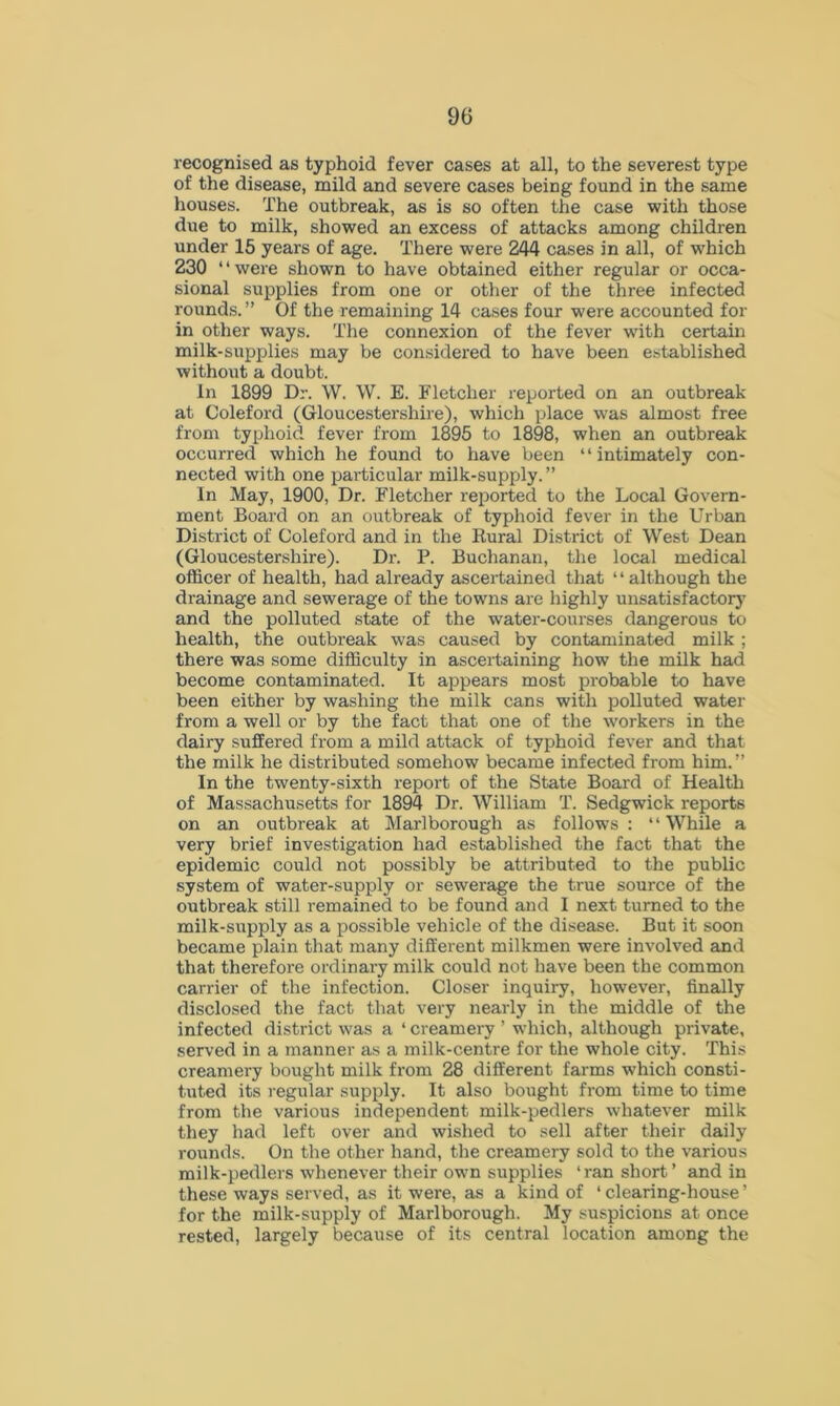 recognised as typhoid fever cases at all, to the severest type of the disease, mild and severe cases being found in the same houses. The outbreak, as is so often the case with those due to milk, showed an excess of attacks among children under 15 years of age. There were 244 cases in all, of which 230 “were shown to have obtained either regular or occa- sional supplies from one or other of the three infected rounds. ” Of the remaining 14 cases four were accounted for in other ways. The connexion of the fever with certain milk-supplies may be considered to have been established without a doubt. In 1899 Dr. W. W. E. Fletcher reported on an outbreak at Coleford (Gloucestershire), which place was almost free from typhoid fever from 1895 to 1898, when an outbreak occurred which he found to have been “intimately con- nected with one particular milk-supply.” In May, 1900, Dr. Fletcher reported to the Local Govern- ment Board on an outbreak of typhoid fever in the Urban District of Coleford and in the Rural District of West Dean (Gloucestershire). Dr. P. Buchanan, the local medical officer of health, had already ascertained that “although the drainage and sewerage of the towns are highly unsatisfactory and the polluted state of the water-courses dangerous to health, the outbreak was caused by contaminated milk ; there was some difficulty in ascertaining how the milk had become contaminated. It appears most probable to have been either by washing the milk cans with polluted water from a well or by the fact that one of the workers in the dairy suffered from a mild attack of typhoid fever and that the milk he distributed somehow became infected from him.” In the twenty-sixth report of the State Board of Health of Massachusetts for 1894 Dr. William T. Sedgwick reports on an outbreak at Marlborough as follows : ‘ ‘ While a very brief investigation had established the fact that the epidemic could not possibly be attributed to the public system of water-supply or sewerage the true source of the outbreak still remained to be found and I next turned to the milk-supply as a possible vehicle of the disease. But it soon became plain that many different milkmen were involved and that therefore ordinary milk could not have been the common carrier of the infection. Closer inquiry, however, finally disclosed the fact that very nearly in the middle of the infected district was a ‘ creamery ’ which, although private, served in a manner as a milk-centre for the whole city. This creamery bought milk from 28 different farms which consti- tuted its regular supply. It also bought from time to time from the various independent milk-pedlers whatever milk they had left over and wished to sell after their daily rounds. On the other hand, the creamery sold to the various milk-pedlers whenever their own supplies ‘ran short’ and in these ways served, as it were, as a kind of ‘clearing-house’ for the milk-supply of Marlborough. My suspicions at once rested, largely because of its central location among the