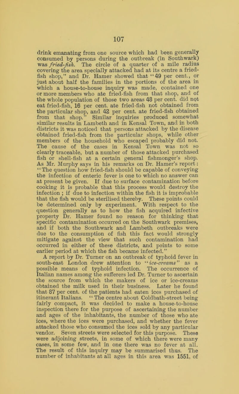 drink emanating from one source which had been generally consumed by persons during the outbreak (in Southwark) was fried-fish. The circle of a quarter of a mile radius covering the area specially attacked had at its centre a fried- fish shop,” and Dr. Hamer showed that “49 per cent., or just about half the families in the portions of the area in which a house-to-house inquiry was made, contained one or more members who ate fried-fish from that shop, and of the whole population of those two areas 48 per cent, did not eat fried-fish, 16 per cent, ate fried-fish not obtained from the particular shop, and 42 per cent, ate fried-fish obtained from that shop.” Similar inquiries produced somewhat similar results in Lambeth and in Kensal Town, and in both districts it was noticed that persons attacked by the disease obtained fried-fish from the particular shops, while other members of the household who escaped probably did not. The cause of the cases in Kensal Town was not so clearly traceable, but a number of those attacked purchased fish or shell-fish at a certain general fishmonger’s shop. As Mr. Murphy says in his remarks on Dr. Hamer’s report: “The question how fried-fish should be capable of conveying the infection of enteric fever is one to which no answer can at present be given. If due to surface contamination before cooking it is probable that this process would destroy the infection ; if due to infection within the fish it is improbable that the fish would be sterilised thereby. These points could be determined only by experiment. With respect to the question generally as to how the fish acquired infective property Dr. Hamer found no reason for thinking that specific contamination occurred on the Southwark premises, and if both the Southwark and Lambeth outbreaks were due to the consumption of fish this fact would strongly mitigate against the view that such contamination had occurred in either of these districts, and points to some earlier period at which the fish became infected.” A report by Dr. Turner on an outbreak of typhoid fever in south-east London drew attention to “ice-creams as a possible means of typhoid infection. The occurrence of Italian names among the sufferers led Dr. Turner to ascertain the source from which the makers of ice or ice-creams obtained the milk used in their business. Later he found that 87 per cent, of the patients had eaten ices purchased of itinerant Italians. ‘ ‘ The centre about Coldbath-street being fairly compact, it was decided to make a house-to-house inspection there for the purpose of ascertaining the number and ages of the inhabitants, the number of those who ate ices, where the ices were purchased, and whether the fever attacked those who consumed the ices sold by any particular vendor. Seven streets were selected for this purpose. These were adjoining streets, in some of which there were many cases, in some few, and in one there was no fever at all. The result of this inquiry may be summarised thus. The number of inhabitants at all ages in this area was 1551, of