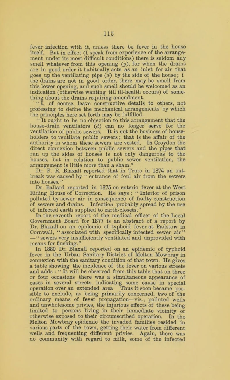 fever infection with it, unless there be fever in the house itself. But in effect (I speak from experience of the arrange- ment under its most difficult conditions) there is seldom any smell whatever from this opening (y), for when the drains are in good order it habitually acts as an inlet for air that goes up the ventilating pipe (d) by the side of the house; i the drains are not in good order, there may be smell from this lower opening, and such smell should be welcomed as an indication (otherwise wanting till ill-health occurs) of some- thing about the drains requiring amendment. “I, of course, leave constructive details to others, not professing to define the mechanical arrangements by which the principles here set forth may be fulfilled. “ It ought to be no objection to this arrangement that the house-drain ventilators (cl) can no longer serve for the ventilation of public sewers. It is not the business of house- holders to ventilate public sewers; that is the affair of the authority in whom these sewers are vested. In Croydon the direct connexion between public sewers and the pipes that run up the sides of houses is not only dangerous to the houses, but in relation to public sewer ventilation, the arrangement is little more than a sham.” Dr. F. R. Blaxall reported that in Truro in 1874 an out- break was caused by ‘ ‘ entrance of foul air from the sewers into houses. ” Dr. Ballard reported in 1875 on enteric fever at the West Riding House of Correction. He says : ‘ * Interior of prison polluted by sewer air in consequence of faulty construction of sewers and drains. Infection probably spread by the use of infected earth supplied to earth-closets.” In the seventh report of the medical officer of the Local Government Board for 1877 is an abstract of a report by Dr. Blaxall on an epidemic of typhoid fever at Padstow in Cornwall, “associated with specifically infected sewer air” — * * sewers very insufficiently ventilated and unprovided with means for flushing. ” In 1880 Dr. Blaxall reported on an epidemic of typhoid fever in the Urban Sanitary District of Melton Mowbray in connexion with the sanitary condition of that town. He gives a table showing the incidence of the fever on various streets and adds : “ It will be observed from this table that on three or four occasions there was a simultaneous appearance of cases in several streets, indicating some cause in special operation over an extended area Thus it soon became pos- sible to exclude, as being primarily concerned, two of the ordinary means of fever propagation—viz., polluted wells and unwholesome privies, the injurious effects of these being limited to persons living in their immediate vicinity or otherwise exposed to their circumscribed operation. In the Melton Mowbray epidemic the invaded families resided in various parts of the town, getting their water from different wells and frequenting different privies. Again, there was no community with regard to milk, some of the infected