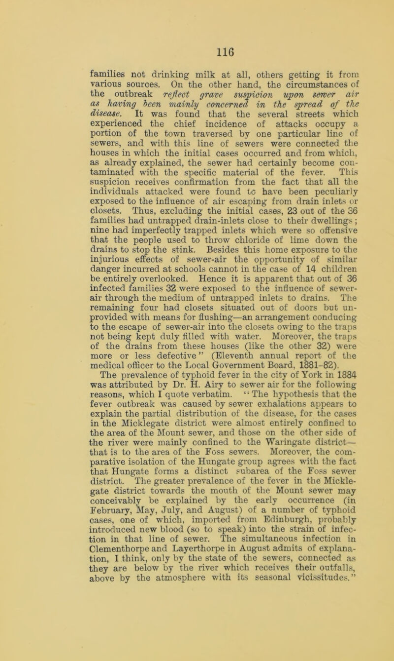 families not drinking milk at all, others getting it from various sources. On the other hand, the circumstances of the outbreak reflect grave suspicion upon sewer air as having been mainly concerned in the spread of the disease. It was found that the several streets which experienced the chief incidence of attacks occupy a portion of the town traversed by one particular line of sewers, and with this line of sewers were connected the houses in which the initial cases occurred and from which, as already explained, the sewer had certainly become con- taminated with the specific material of the fever. This suspicion receives confirmation from the fact that all the individuals attacked were found tc have been peculiarly exposed to the influence of air escaping from drain inlets or closets. Thus, excluding the initial cases, 23 out of the 36 families had untrapped drain-inlets close to their dwelling> ; nine had imperfectly trapped inlets which were so offensive that the people used to throw chloride of lime down the drains to stop the stink. Besides this home exposure to the injurious effects of sewer-air the opportunity of similar danger incurred at schools cannot in the case of 14 children be entirely overlooked. Hence it is apparent that out of 36 infected families 32 were exposed to the influence of sewer- air through the medium of untrapped inlets to drains. The remaining four had closets situated out of doors but un- provided with means for flushing—an arrangement conducing to the escape of sewer-air into the closets owing to the traps not being kept duly filled with water. Moreover, the traps of the drains from these houses (like the other 32) were more or less defective ” (Eleventh annual report of the medical officer to the Local Government Board, 1881-82). The prevalence of typhoid fever in the city of York in 1884 was attributed by Dr. H. Airy to sewer air for the following reasons, which I quote verbatim. “ The hypothesis that the fever outbreak was caused by sewer exhalations appears to explain the partial distribution of the disease, for the cases in the Micklegate district were almost entirely confined to the area of the Mount sewer, and those on the other side of the river were mainly confined to the Waringate district— that is to the area of the Foss sewers. Moreover, the com- parative isolation of the Hungate group agrees with the fact that Hungate forms a distinct subarea of the Foss sewer district. The greater prevalence of the fever in the Mickle- gate district towards the mouth of the Mount sewer may conceivably be explained by the early occurrence (in February, May, July, and August) of a number of typhoid cases, one of which, imported from Edinburgh, probably introduced new blood (so to speak) into the strain of infec- tion in that line of sewer. The simultaneous infection in Clementhorpe and Layerthorpe in August admits of explana- tion, I think, only by the state of the sewers, connected as they are below by the river which receives their outfalls, above by the atmosphere with its seasonal vicissitudes.”