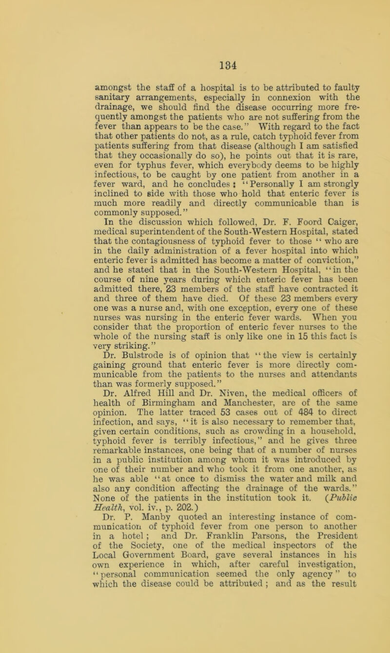 amongst the staff of a hospital is to be attributed to faulty sanitary arrangements, especially in connexion with the drainage, we should find the disease occurring more fre- quently amongst the patients who are not suffering from the fever than appears to be the case.” With regard to the fact that other patients do not, as a rule, catch typhoid fever from patients suffering from that disease (although I am satisfied that they occasionally do so), he points out that it is rare, even for typhus fever, which everybody deems to be highly infectious, to be caught by one patient from another in a fever ward, and he concludes : *1 Personally I am strongly inclined to side with those who hold that enteric fever is much more readily and directly communicable than is commonly supposed.” In the discussion which followed, Dr. F. Foord Caiger, medical superintendent of the South-Western Hospital, stated that the contagiousness of typhoid fever to those ‘ ‘ who are in the daily administration of a fever hospital into which enteric fever is admitted has become a matter of conviction,” and he stated that in the South-Western Hospital, “in the course of nine years during which enteric fever has been admitted there, 23 members of the staff have contracted it and three of them have died. Of these 23 members every one was a nurse and, with one exception, every one of these nurses was nursing in the enteric fever wards. When you consider that the proportion of enteric fever nurses to the whole of the nursing staff is only like one in 15 this fact is very striking. ” Dr. Bulstrode is of opinion that “the view is certainly gaining ground that enteric fever is more directly com- municable from the patients to the nurses and attendants than was formerly supposed. ” Dr. Alfred Hill and Dr. Niven, the medical officers of health of Birmingham and Manchester, are of the same opinion. The latter traced 53 cases out of 484 to direct infection, and says, “it is also necessary to remember that, given certain conditions, such as crowding in a household, typhoid fever is terribly infectious,” and he gives three remarkable instances, one being that of a number of nurses in a public institution among whom it was introduced by one of their number and who took it from one another, as he was able “at once to dismiss the water and milk and also any condition affecting the drainage of the wards.” None of the patients in the institution took it. (Public Health, vol. iv., p. 202.) Dr. P. Manby quoted an interesting instance of com- munication of typhoid fever from one person to another in a hotel ; and Dr. Franklin Parsons, the President of the Society, one of the medical inspectors of the Local Government Board, gave several instances in his own experience in which, after careful investigation, ‘ * personal communication seemed the only agency ” to which the disease could be attributed ; and as the result