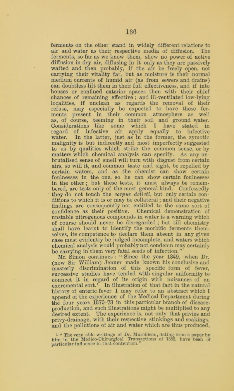 ferments on the other stand in widely different relations to air and water as their respective media of diffusion. The ferments, so far as we know them, show no power of active diffusion in dry air, diffusing in it only as they are passively wafted and then probably, if the air be freely open, not carrying their vitality far, but as moisture is their normal medium currents of humid air (as from sewers and drains) can doubtless lift them in their full effectiveness, and if into houses or confined exterior spaces then with their chief chances of remaining effective ; and ill-ventilated low-lying localities, if unclean as regards the removal of their refuse, may especially be expected to have these fer- ments present in their common atmosphere as well as, of course, teeming in their soil and ground water. Considerations like some which I have stated in regard of infective air apply equally to infective water. In the latter, just as in the former, the zymotic malignity is but indirectly and most imperfectly suggested to us by qualities which strike the common sense, or by matters which chemical analysis can specify. As any un- brutalised sense of smell will turn with disgust from certain airs, so will it, and common taste and sight, be repelled by certain waters, and as the chemist can show certain foulnesses in the one, so he can show certain foulnesses in the other ; but these tests, it must always be remem- bered, are tests only of the most general kind. Confessedly they do not touch the corpus delicti, but only certain con- ditions to which it is or may be collateral; and their negative findings are consequently not entitled to the same sort of confidence as their positive. Chemical demonstration of unstable nitrogenous compounds in water is a warning which of course should never be disregarded ; but till chemistry shall have learnt to identify the morbific ferments them- selves, its competence to declare them absent in any given case must evidently be judged incomplete, and waters which chemical analysis would probably not condemn may certainly be carrying in them very fatal seeds of infection. ” Mr. Simon continues: “Since the year 1849, when Dr. (now Sir William) Jenner made known his conclusive and masterly discrimination of this specific form of fever, successive studies have tended with singular uniformity to connect it in regard of its origin with nuisances of an excremental sort.1 In illustration of that fact in the natural history of enteric fever I may refer to an abstract which I append of the experience of the Medical Department during the four years 1870-73 in this particular branch of disease- production, and such illustrations might be multiplied to any desired extent. The experience is, not only that privies and privy-drainage, with their respective stinkings and soakings, and the pollutions of air and water which are thus produced, i “ The very able writings of Dr. Murchison, dating from a paper by him in the Medico-Chirurgical Transactions of I808, have been of particular influence in that contention.”