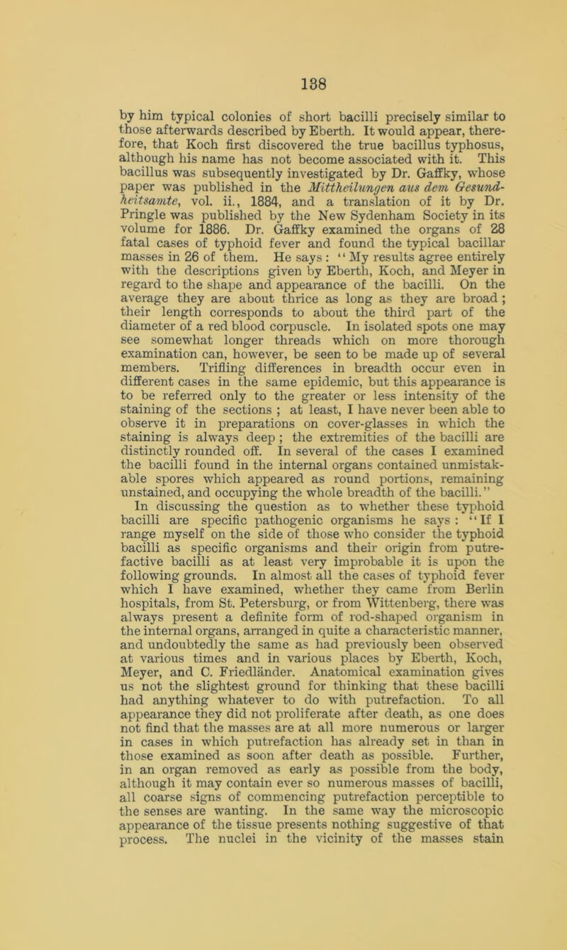 by him typical colonies of short bacilli precisely similar to those afterwards described by Eberth. It would appear, there- fore, that Koch first discovered the true bacillus typhosus, although his name has not become associated with it. This bacillus was subsequently investigated by Dr. Gaffky, whose paper was published in the Mittheilungen aus dem Gesund- heitsamte, vol. ii., 1884, and a translation of it by Dr. Pringle was published by the New Sydenham Society in its volume for 1886. Dr. Gaffky examined the organs of 28 fatal cases of typhoid fever and found the typical bacillar masses in 26 of them. He says : “ My results agree entirely with the descriptions given by Eberth, Koch, and Meyer in regard to the shape and appearance of the bacilli. On the average they are about thrice as long as they are broad ; their length corresponds to about the third part of the diameter of a red blood corpuscle. In isolated spots one may see somewhat longer threads which on more thorough examination can, however, be seen to be made up of several members. Trifling differences in breadth occur even in different cases in the same epidemic, but this appearance is to be referred only to the greater or less intensity of the staining of the sections ; at least, I have never been able to observe it in preparations on cover-glasses in which the staining is always deep ; the extremities of the bacilli are distinctly rounded off. In several of the cases I examined the bacilli found in the internal organs contained unmistak- able spores which appeared as round portions, remaining unstained, and occupying the whole breadth of the bacilli.” In discussing the question as to whether these typhoid bacilli are specific pathogenic organisms he says : “If I range myself on the side of those who consider the typhoid bacilli as specific organisms and their origin from putre- factive bacilli as at least very improbable it is upon the following grounds. In almost all the cases of typhoid fever which I have examined, whether they came from Berlin hospitals, from St. Petersburg, or from Wittenberg, there was always present a definite form of rod-shaped organism in the internal organs, arranged in quite a characteristic manner, and undoubtedly the same as had previously been observed at various times and in various places by Eberth, Koch, Meyer, and C. Friedlander. Anatomical examination gives us not the slightest ground for thinking that these bacilli had anything whatever to do with putrefaction. To all appearance they did not proliferate after death, as one does not find that the masses are at all more numerous or larger in cases in which putrefaction has already set in than in those examined as soon after death as possible. Further, in an organ removed as early as possible from the body, although it may contain ever so numerous masses of bacilli, all coarse signs of commencing putrefaction perceptible to the senses are wanting. In the same way the microscopic appearance of the tissue presents nothing suggestive of that process. The nuclei in the vicinity of the masses stain