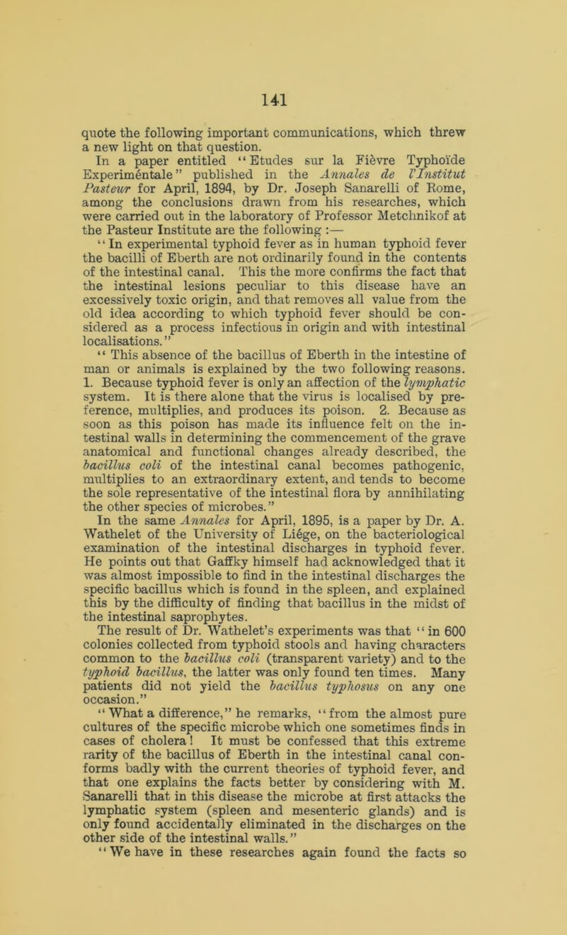 quote the following important communications, which threw a new light on that question. In a paper entitled “Etudes sur la Fifevre Typhoide Experimentale ” published in the Annales de I’Institut Pasteur for April, 1894, by Dr. Joseph Sanarelli of Rome, among the conclusions drawn from his researches, which were carried out in the laboratory of Professor Metchnikof at the Pasteur Institute are the following :— “ In experimental typhoid fever as in human typhoid fever the bacilli of Eberth are not ordinarily found in the contents of the intestinal canal. This the more confirms the fact that the intestinal lesions peculiar to this disease have an excessively toxic origin, and that removes all value from the old idea according to which typhoid fever should be con- sidered as a process infectious in origin and with intestinal localisations. ” “ This absence of the bacillus of Eberth in the intestine of man or animals is explained by the two following reasons. 1. Because typhoid fever is only an affection of the lymphatic system. It is there alone that the virus is localised by pre- ference, multiplies, and produces its poison. 2. Because as soon as this poison has made its influence felt on the in- testinal walls in determining the commencement of the grave anatomical and functional changes already described, the bacillus coli of the intestinal canal becomes pathogenic, multiplies to an extraordinary extent, and tends to become the sole representative of the intestinal flora by annihilating the other species of microbes. ” In the same Annales for April, 1895, is a paper by Dr. A. Wathelet of the University of Liege, on the bacteriological examination of the intestinal discharges in typhoid fever. He points out that Gaffky himself had acknowledged that it was almost impossible to find in the intestinal discharges the specific bacillus which is found in the spleen, and explained this by the difficulty of finding that bacillus in the midst of the intestinal saprophytes. The result of Dr. Wathelet’s experiments was that * ‘ in 600 colonies collected from typhoid stools and having characters common to the bacillus coli (transparent variety) and to the typhoid bacillus, the latter was only found ten times. Many patients did not yield the bacillus typhosus on any one occasion.” “ What a difference,” he remarks, “from the almost pure cultures of the specific microbe which one sometimes finds in cases of cholera! It must be confessed that this extreme rarity of the bacillus of Eberth in the intestinal canal con- forms badly with the current theories of typhoid fever, and that one explains the facts better by considering with M. Sanarelli that in this disease the microbe at first attacks the lymphatic system (spleen and mesenteric glands) and is only found accidentally eliminated in the discharges on the other side of the intestinal walls. ” “ We have in these researches again found the facts so