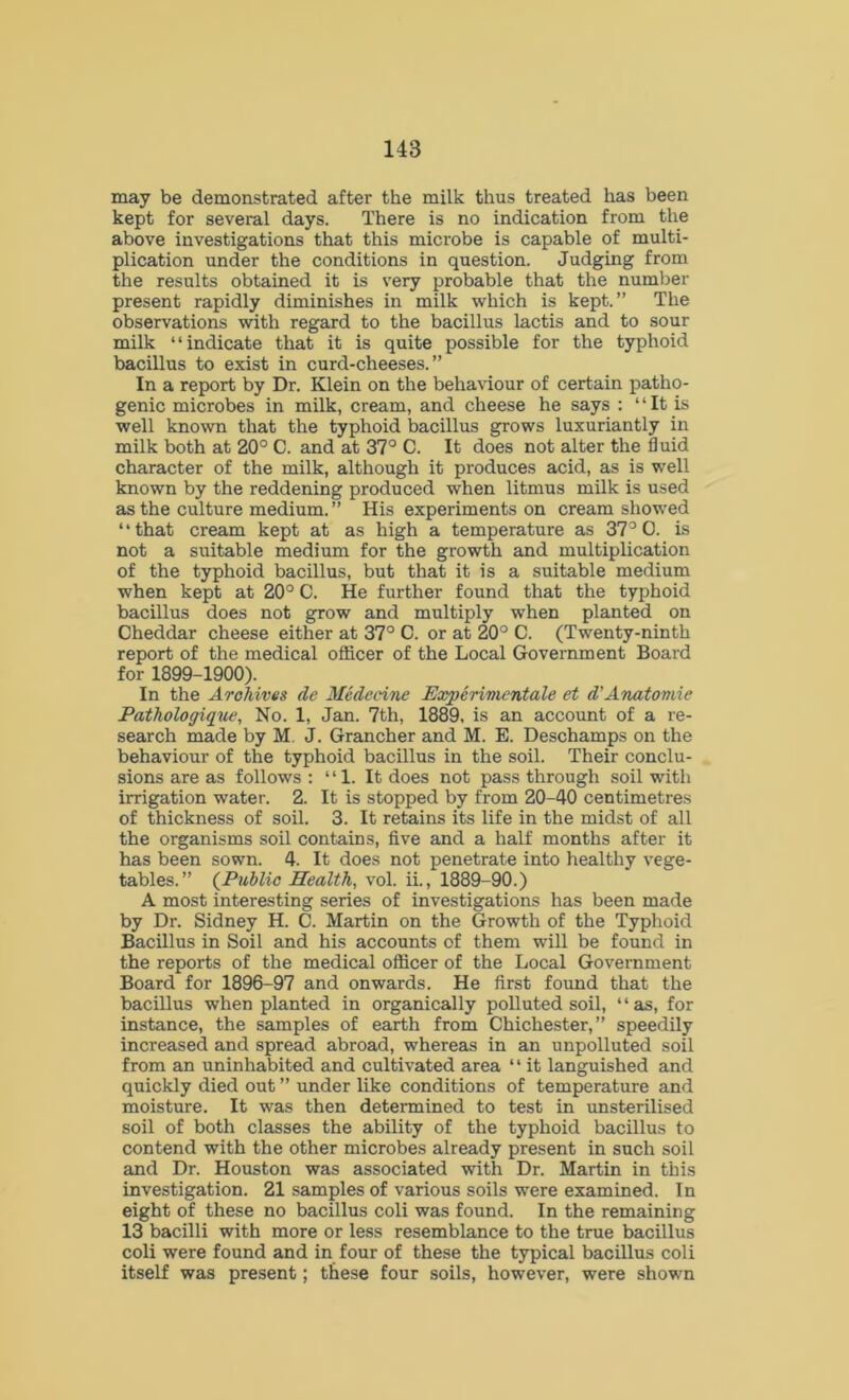 may be demonstrated after the milk thus treated has been kept for several days. There is no indication from the above investigations that this microbe is capable of multi- plication under the conditions in question. Judging from the results obtained it is very probable that the number present rapidly diminishes in milk which is kept.” The observations with regard to the bacillus lactis and to sour milk “indicate that it is quite possible for the typhoid bacillus to exist in curd-cheeses.” In a report by Dr. Klein on the behaviour of certain patho- genic microbes in milk, cream, and cheese he says : “ It is well known that the typhoid bacillus grows luxuriantly in milk both at 20° C. and at 37° C. It does not alter the fluid character of the milk, although it produces acid, as is well known by the reddening produced when litmus milk is used as the culture medium.” His experiments on cream showed “that cream kept at as high a temperature as 37° 0. is not a suitable medium for the growth and multiplication of the typhoid bacillus, but that it is a suitable medium when kept at 20° C. He further found that the typhoid bacillus does not grow and multiply when planted on Cheddar cheese either at 37° C. or at 20° C. (Twenty-ninth report of the medical officer of the Local Government Board for 1899-1900). In the Archives de Medccine Experimentale et d’Anatomie Pathologique, No. 1, Jan. 7th, 1889, is an account of a re- search made by M. J. Grancher and M. E. Deschamps on the behaviour of the typhoid bacillus in the soil. Their conclu- sions are as follows : “1. It does not pass through soil with irrigation water. 2. It is stopped by from 20-40 centimetres of thickness of soil. 3. It retains its life in the midst of all the organisms soil contains, five and a half months after it has been sown. 4. It does not penetrate into healthy vege- tables.” (Public Health, vol. ii., 1889-90.) A most interesting series of investigations has been made by Dr. Sidney H. C. Martin on the Growth of the Typhoid Bacillus in Soil and his accounts of them will be found in the reports of the medical officer of the Local Government Board for 1896-97 and onwards. He first found that the bacillus when planted in organically polluted soil, 4 ‘ as, for instance, the samples of earth from Chichester,” speedily increased and spread abroad, whereas in an unpolluted soil from an uninhabited and cultivated area 11 it languished and quickly died out ” under like conditions of temperature and moisture. It was then determined to test in unsterilised soil of both classes the ability of the typhoid bacillus to contend with the other microbes already present in such soil and Dr. Houston was associated with Dr. Martin in this investigation. 21 samples of various soils were examined. In eight of these no bacillus coli was found. In the remaining 13 bacilli with more or less resemblance to the true bacillus coli were found and in four of these the typical bacillus coli itself was present; these four soils, however, were shown