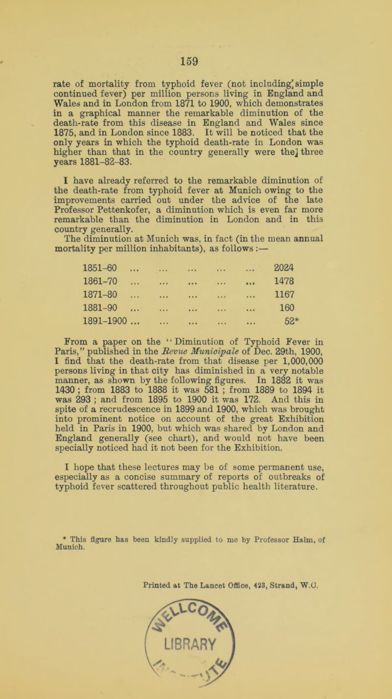 rate of mortality from typhoid fever (not including] simple continued fever) per million persons living in England and Wales and in London from 1871 to 1900, which demonstrates in a graphical manner the remarkable diminution of the death-rate from this disease in England and Wales since 1875, and in London since 1883. It will be noticed that the only years in which the typhoid death-rate in London was higher than that in the country generally were the] three years 1881-82-83. I have already referred to the remarkable diminution of the death-rate from typhoid fever at Munich owing to the improvements carried out under the advice of the late Professor Pettenkofer, a diminution which is even far more remarkable than the diminution in London and in this country generally. The diminution at Munich was, in fact (in the mean annual mortality per million inhabitants), as follows :— 1851-60 .. 1861-70 .. 1871-80 .. 1881-90 .. 1891-1900 .. 2024 1478 1167 160 52* From a paper on the “Diminution of Typhoid Fever in Paris, ” published in the Revue Munioipale of Dec. 29th, 1900, I find that the death-rate from that disease per 1,000,000 persons living in that city has diminished in a very notable manner, as shown by the following figures. In 1882 it was 1430 ; from 1883 to 1888 it was 581 ; from 1889 to 1894 it was 293 ; and from 1895 to 1900 it was 172. And this in spite of a recrudescence in 1899 and 1900, which was brought into prominent notice on account of the great Exhibition held in Paris in 1900, but which was shared by London and England generally (see chart), and would not have been specially noticed had it not been for the Exhibition. I hope that these lectures may be of some permanent use, especially as a concise summary of reports of outbreaks of typhoid fever scattered throughout public health literature. * This figure has been kindly supplied to me by Professor Halm, of Munich. Printed at The Lancet Office, 423, Strand, W.U.